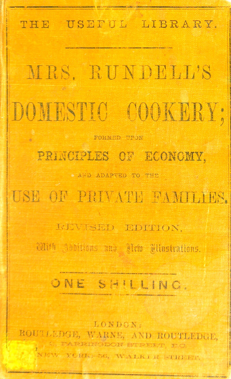 Sm^aOBtrar* THE USEFU^ ^ ' I'l LIBRABY, JlKS. KUNDELL’S iOIESTlG C0OKEEY FOK2iI3I> JJFQBi PEii^CIPLlS OF ECONOMY. .ATvD adapted USE OP PEIVATE PAMJLiE&a Iv^JIVTSED EX)ITIO^:, tm. ' .-■■ iflf.; vYuU'i 'Jisitticns ;ina |Tc&y lUustrallcnsy i^l^;^' ONE S H 5 L LI N C L CiN DO N ; KoJrw.:.r)op, \^\knk, am) koutlki)v.;k, ;! A Tr-r-j.i . . ' ;7^, e^T'-y-Fi'r y A ^•r ;jT- A.;, \J,K| l l{! i: I*