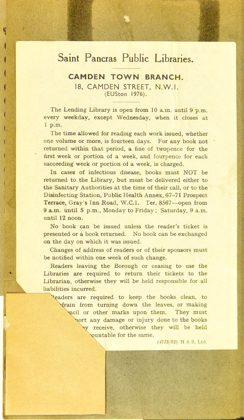 Saint Pancras Public Libraries CAMDEN TOWN BRANCH. 18, CAMDEN STREET, N.W.I. (EUSton 1976). The Lending Library is open from 10 a.m. until 9 p.m. every weekday, except Wednesday, when it closes at 1 p.m. The time allowed for reading each work issued, whether one volume or more, is fourteen days. For any book not returned within that period, a fine of twopence for the first week or portion of a week, and fourpence for each succeeding week or portion of a week, is charged. In cases of infectious disease, books must NOT be returned to the Library, but must be delivered either to the Sanitary Authorities at the time of their call, or to the Disinfecting Station, Public Health Annex, 67-71 Prospect Terrace, Gray’s Inn Road, W.C.l. Ter. 8567—open from 9 a.m. until 5 p.m., Monday to Friday ; Saturday, 9 a.m. until 12 noon. No book can be issued unless the reader’s ticket is presented or a book returned. No book can be exchanged on the day on which it was issued. Changes of address of readers or of their sponsors must be notified within one week of such change. Readers leaving the Borough or ceasing to use the Libraries are required to return their tickets to the Librarian, otherwise they will be held responsible for all liabilities incurred. headers are required to keep the books clean, to ■Train from turning down the leaves, or making moil or other marks upon them. They must uort any damage or injury done to the books w receive, otherwise they will be held 'ountable for the same. \ (4775/52) H & S, Ltd.