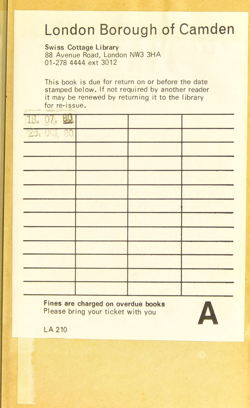 London Borough of Camden Swiss Cottage Library 88 Avenue Road, London NW3 3HA 01-278 4444 ext 3012 This book is due for return on or before the date stamped below. If not required by another reader it may be renewed by returning it to the library for re-issue. 1J, 07. M ~ ^ ^ Fines are charged on overdue books Please bring your ticket with you LA 210