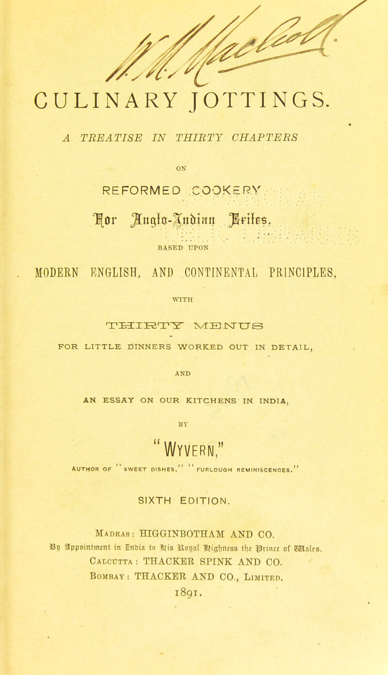 CULINARY JOTTINGS. A TREATISE IN THIRTY CHAPTERS ON REFORMED COOKERY Tfor JJngk-Jnhinn BASED UPON MODERN ENGLISH, AND CONTINENTAL PRINCIPLES, WITH THIRTY TVTE NTTTS FOR LITTLE DINNERS WORKED OUT IN DETAIL, AND AN ESSAY ON OUR KITCHENS IN INDIA, BY “ Wyvern,” author of sweet dishes,” furlough reminiscences.” SIXTH EDITION. Madras: HIGGINBOTHAM AND CO. Bo appointment in Enina to 5iia IStognt IQigburss ttje prince of OTalcs. Calcutta : THACKER SPINK AND CO. Bombay : THACKER AND CO., Limited. 1891.