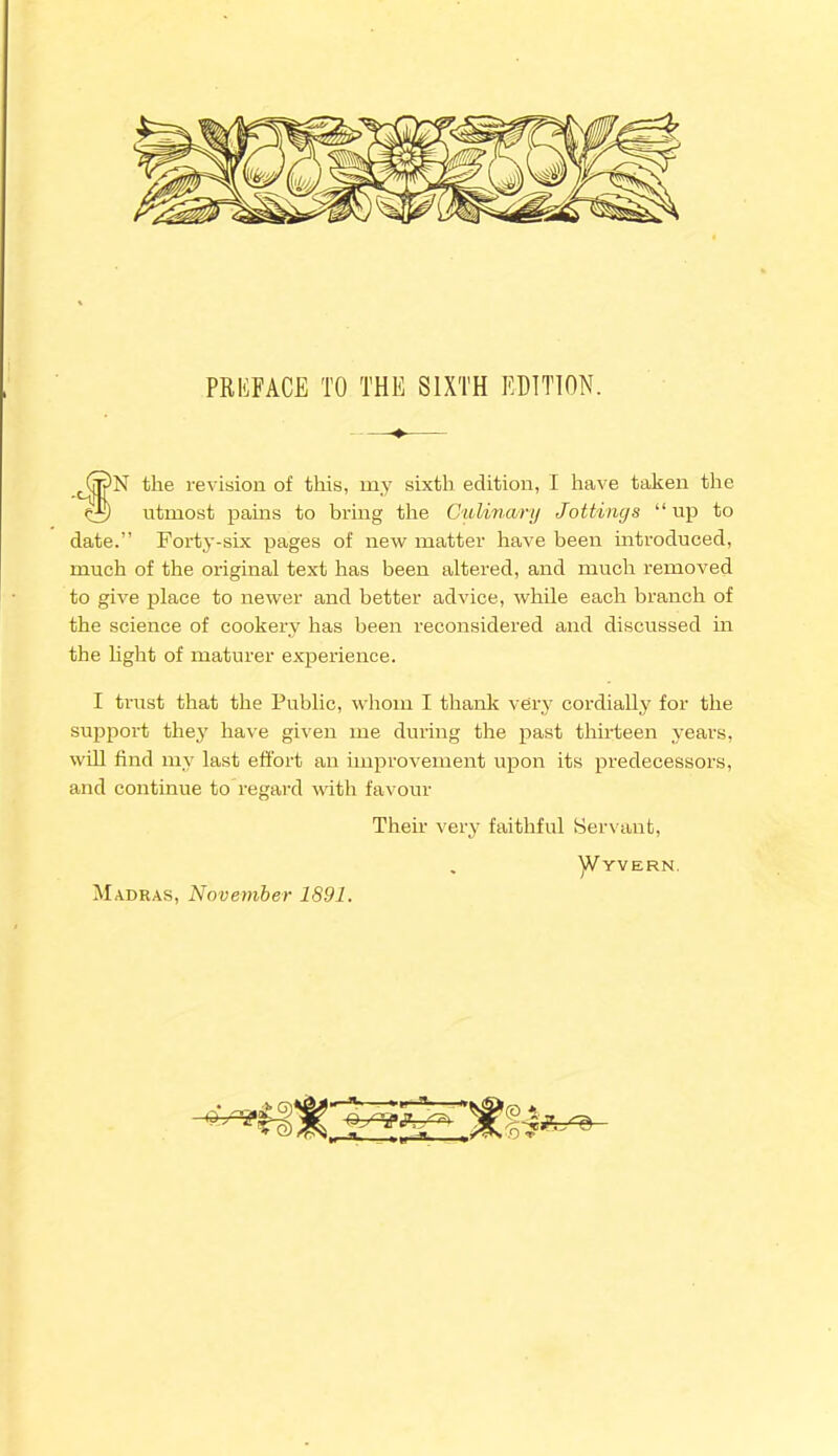 PRIiFACE TO THE SIXTH EDITION. 'N the revision of this, my sixth edition, I have taken the r±) utmost pains to bring the Culinary Jottings “up to date.” Forty-six pages of new matter have been introduced, much of the original text has been altered, and much removed to give place to newer and better advice, while each branch of the science of cookery has been reconsidered and discussed in the light of maturer experience. I trust that the Public, whom I thank very cordially for the support they have given me during the past thirteen years, will find my last effort an improvement upon its predecessors, and continue to regard with favour Their very faithful Servant, . ]Vyvern. Madras, November 1891.