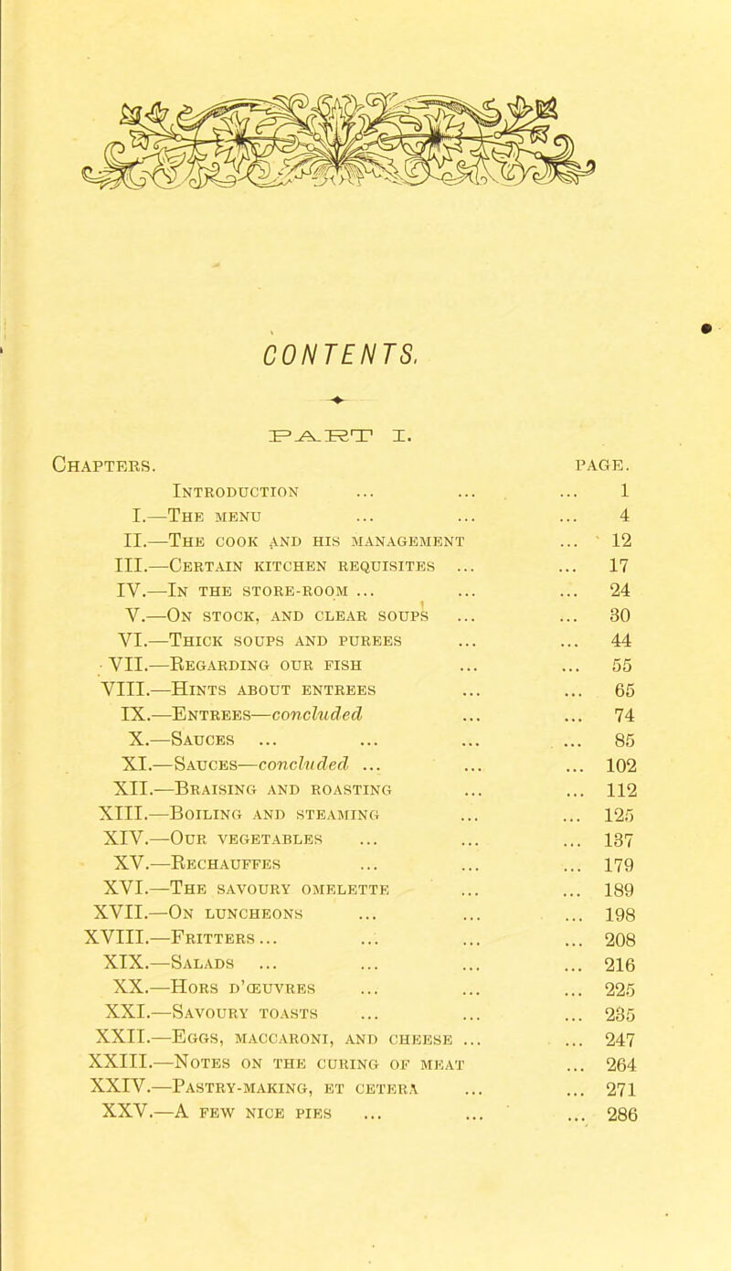 CONTENTS, PA.RT I. Chapters. Introduction I.—The menu II.—The cook and his management III.—Certain kitchen requisites ... IY.—In the store-room ... 1 V.—On stock, and clear soups VI.—Thick soups and purees VII.—Regarding our fish VIII.—Hints about entrees IX.—Entrees—concluded X. —Sauces ... XI. —Sauces—concluded ... XII.—Braising and roasting XIII. —Boiling and steaming XIV. —Our vegetables XV.—Rechauffes XVI.—The savoury omelette XVII.—On luncheons XVIII.—Fritters... XIX.—Salads XX.—Hors d’ceuvres XXI.—Savoury toasts XXII.—Eggs, maccaroni, and cheese ... XXIII.—Notes on the curing of meat XXIV.—Pastry-making, et cetera XXV.—A FEW NICE PIES page. 1 4 ... 12 ... 17 ... 24 ... 30 ... 44 55 ... 65 ... 74 ... 85 ... 102 ... 112 ... 125 137 179 189 198 208 216 225 235 247 . 264 271 . 286