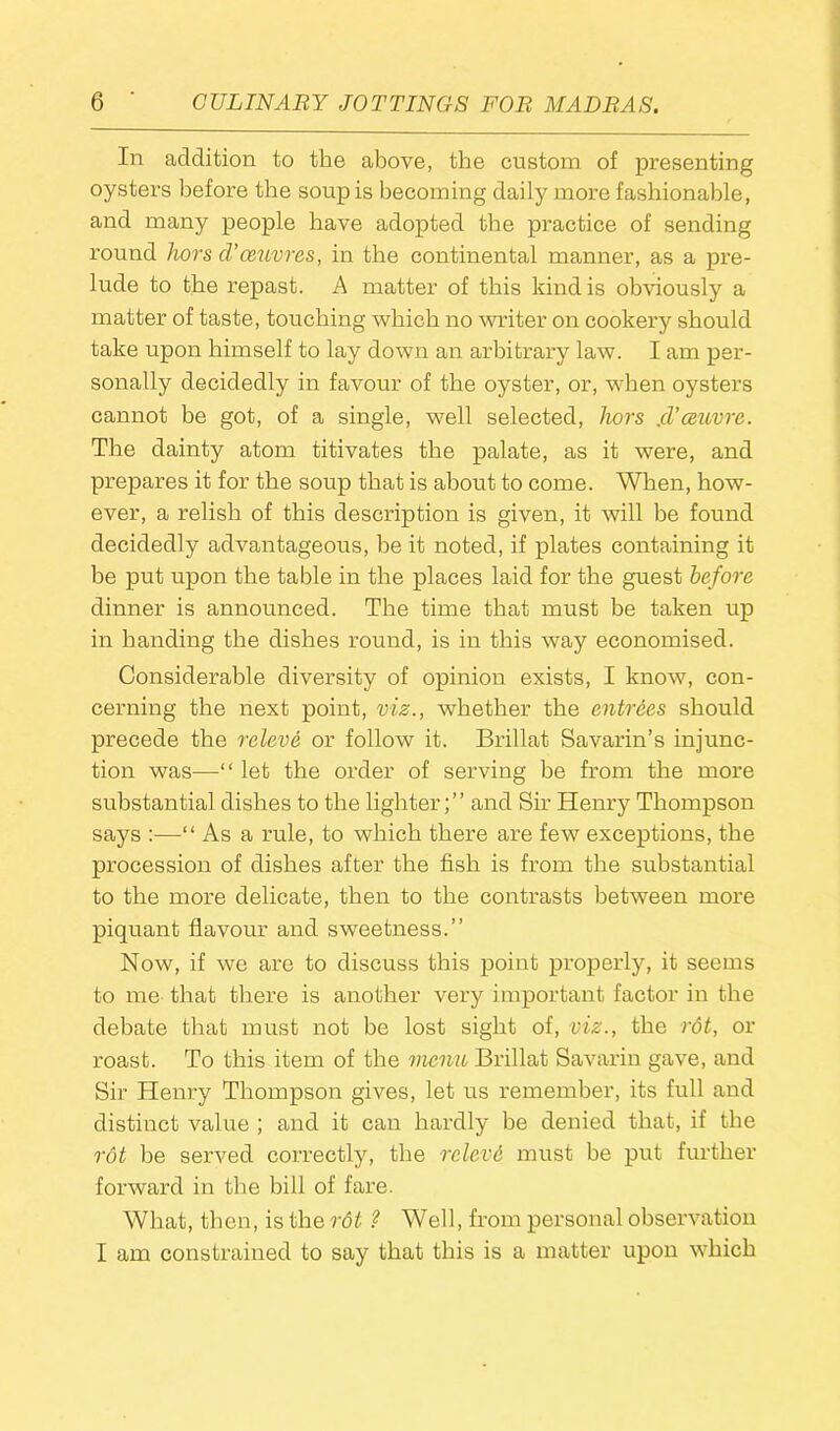 In addition to the above, the custom of presenting oysters before the soup is becoming daily more fashionable, and many people have adopted the practice of sending round hors d' oeuvres, in the continental manner, as a pre- lude to the repast. A matter of this kind is obviously a matter of taste, touching which no writer on cookery should take upon himself to lay down an arbitrary law. I am per- sonally decidedly in favour of the oyster, or, when oysters cannot be got, of a single, well selected, hors .d’ceuvre. The dainty atom titivates the palate, as it were, and prepares it for the soup that is about to come. When, how- ever, a relish of this description is given, it will be found decidedly advantageous, be it noted, if plates containing it be put upon the table in the places laid for the guest before dinner is announced. The time that must be taken up in handing the dishes round, is in this way economised. Considerable diversity of opinion exists, I know, con- cerning the next point, viz., whether the entrees should precede the releve or follow it. Brillat Savarin’s injunc- tion was—“ let the order of serving be from the more substantial dishes to the lighter;” and Sir Henry Thompson says :—-“ As a rule, to which there are few exceptions, the procession of dishes after the fish is from the substantial to the more delicate, then to the contrasts between more piquant flavour and sweetness.” Now, if we are to discuss this point properly, it seems to me that there is another very important factor in the debate that must not be lost sight of, viz., the rot, or roast. To this item of the menu Brillat Savarin gave, and Sir Henry Thompson gives, let us remember, its full and distinct value ; and it can hardly be denied that, if the rot be served correctly, the relevi must be put further forward in the hill of fare. What, then, is the rot ? Well, from personal observation I am constrained to say that this is a matter upon which