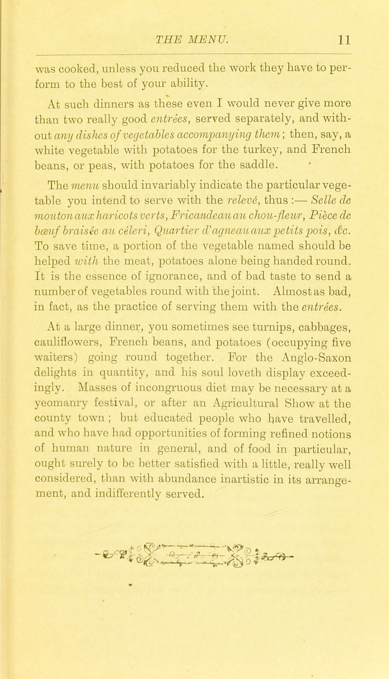 was cooked, unless you reduced the work they have to per- form to the best of your ability. % At such dinners as these even I would never give more than two really good entrees, served separately, and with- out any dishes of vegetables accompanying them; then, say, a white vegetable with potatoes for the turkey, and French beans, or peas, with potatoes for the saddle. The menu should invariably indicate the particular vege- table you intend to serve with the relevd, thus :— Selle cle moutonaux haricots verts, Fricandeauau chou-fleur, Piece dc bceuf braisee an celeri, Quartier d’agneauauxpetits pois, dc. To save time, a portion of the vegetable named should be helped with the meat, potatoes alone being handed round. It is the essence of ignorance, and of bad taste to send a number of vegetables round with the joint. Almost as bad, in fact, as the practice of serving them with the entrees. At a large dinner, you sometimes see turnips, cabbages, cauliflowers, French beans, and potatoes (occupying five waiters) going round together. For the Anglo-Saxon delights in quantity, and his soul loveth display exceed- ingly. Masses of incongruous diet may be necessary at a yeomanry festival, or after an Agricultural Show at the county town ; but educated people who have travelled, and who have had opportunities of forming refined notions of human nature in general, and of food in particular, ought surely to be better satisfied with a little, really well considered, than with abundance inartistic in its arrange- ment, and indifferently served. X*? 7 D ♦ D •v