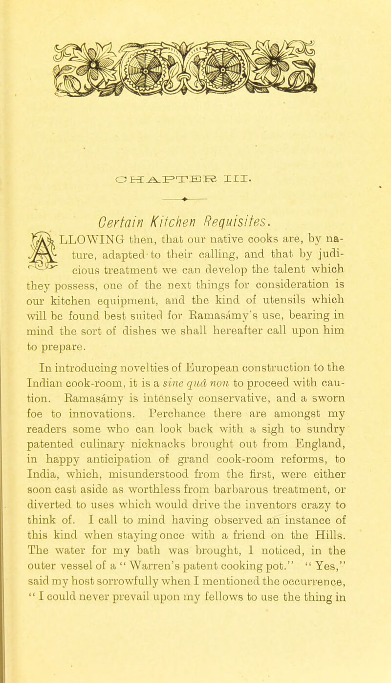 CHAPTER XXX. Certain Kitchen Requisites. »LLOWING then, that our native cooks are, by na- ture, adapted-to their calling, and that by judi- cious treatment we can develop the talent which they possess, one of the next things for consideration is our kitchen equipment, and the kind of utensils which will be found best suited for Ramasamy’s use, bearing in mind the sort of dishes we shall hereafter call upon him to prepare. In introducing novelties of European construction to the Indian cook-room, it is a sine qua non to proceed with cau- tion. Ramasamy is intensely conservative, and a sworn foe to innovations. Perchance there are amongst my readers some who can look hack with a sigh to sundry patented culinary nicknacks brought out from England, in happy anticipation of grand cook-room reforms, to India, which, misunderstood from the first, were either soon cast aside as worthless from barbarous treatment, or diverted to uses which would drive the inventors crazy to think of. I call to mind having observed an instance of this kind when staying once with a friend on the Hills. The water for my bath was brought, 1 noticed, in the outer vessel of a “ Warren’s patent cooking pot.” “Yes,” said my host sorrowfully when I mentioned the occurrence, “ I could never prevail upon my fellows to use the thing in