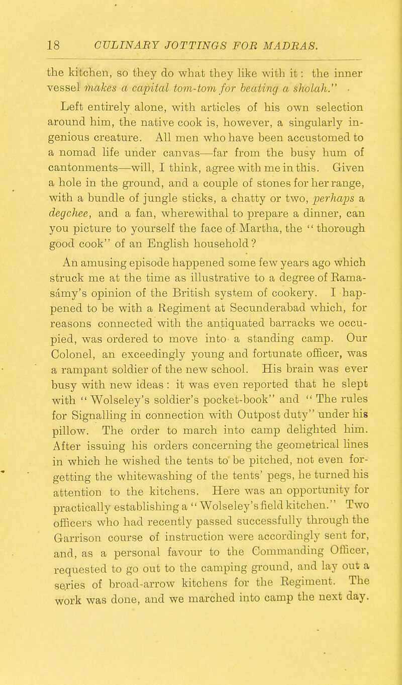 the kitchen, so they do what they like with it: the inner vessel makes cl capital tom-tom for beating a sholah.” ■ Left entirely alone, with articles of his own selection around him, the native cook is, however, a singularly in- genious creature. All men who have been accustomed to a nomad life under canvas—far from the busy hum of cantonments—will, I think, agree with me in this. Given a hole in the ground, and a couple of stones for her range, with a bundle of jungle sticks, a chatty or two, perhaps a degchee, and a fan, wherewithal to prepare a dinner, can you picture to yourself the face of Martha, the “ thorough good cook” of an English household? An amusing episode happened some few years ago which struck me at the time as illustrative to a degree of Rarna- samy’s opinion of the British system of cookery. I hap- pened to be with a Regiment at Secunderabad which, for reasons connected with the antiquated barracks we occu- pied, was ordered to move into a standing camp. Our Colonel, an exceedingly young and fortunate officer, was a rampant soldier of the new school. His brain was ever busy with new ideas : it was even reported that he slept with “ Wolseley’s soldier’s pocket-book” and “ The rules for Signalling in connection with Outpost duty” under his pillow. The order to march into camp delighted him. After issuing his orders concerning the geometrical lines in which he wished the tents to be pitched, not even for- getting the whitewashing of the tents’ pegs, he turned his attention to the kitchens. Here was an opportunity for practically establishing a “ Wolseley’s field kitchen. Two officers who had recently passed successfully through the Garrison course of instruction were accordingly sent for, and, as a personal favour to the Commanding Officer, requested to go out to the camping ground, and lay out a se.ries of broad-arrow kitchens for the Regiment. The work was done, and we marched into camp the next day.