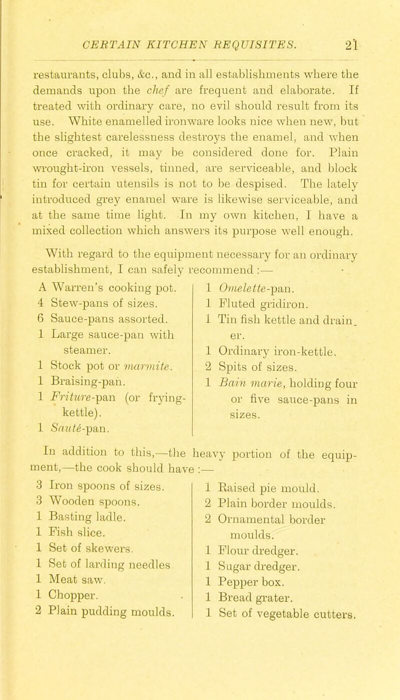 restaurants, clubs, &c., and in all establishments where the demands upon the chef are frequent and elaborate. If treated with ordinai’y care, no evil should result from its use. White enamelled ironware looks nice when new, but the slightest cai’elessness destroys the enamel, and when once cracked, it may be considered done for. Plain wrought-iron vessels, tinned, are serviceable, and block tin for certain utensils is not to be despised. The lately introduced grey enamel ware is likewise serviceable, and at the same time light. In my own kitchen, I have a mixed collection which answers its purpose well enough. With regard to the equipment necessary for an ordinary establishment, I can safely recommend :— A Warren’s cooking pot. 4 Stew-pans of sizes. 6 Sauce-pans assorted. 1 Large sauce-pan with steamer. 1 Stock pot or marmite. 1 Braising-pan. 1 Friture-pan (or frying- kettle). 1 Saute-pan. 1 Omelette-pan. 1 Fluted gridiron. 1 Tin fish kettle and drain, er. 1 Ordinary iron-kettle. 2 Spits of sizes. 1 Bam marie, holding four or five sauce-pans in sizes. In addition to this,—the ment,—the cook should havi 3 Iron spoons of sizes. 3 Wooden spoons. 1 Basting ladle. 1 Fish slice. 1 Set of skewers. 1 Set of larding needles 1 Meat saw. 1 Chopper. 2 Plain pudding moulds. heavy portion of the equip- i • 1 Raised pie mould. 2 Plain border moulds. 2 Ornamental border moulds. 1 Flour dredger. 1 Sugar dredger. 1 Pepper box. 1 Bread grater. 1 Set of vegetable cutters.