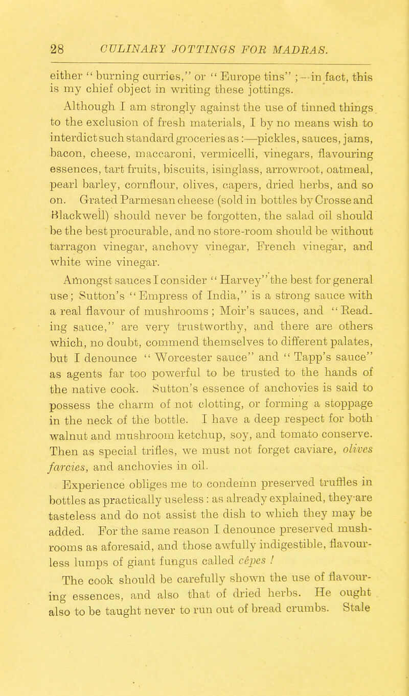 either “ burning curries,” or “ Europe tins” ; — in fact, this is my chief object in writing these jottings. Although I am strongly against the use of tinned things to the exclusion of fresh materials, I by no means wish to interdict such standard groceries as:—pickles, sauces, jams, bacon, cheese, maccaroni, vermicelli, vinegars, flavouring essences, tart fruits, biscuits, isinglass, arrowroot, oatmeal, pearl barley, cornflour, olives, capers, dried herbs, and so on. Grated Parmesan cheese (sold in bottles by Crosse and Blackwell) should never be forgotten, the salad oil should be the best procurable, and no store-room should be without tarragon vinegar, anchovy vinegar, French vinegar, and white wine vinegar. Amongst sauces I consider “ Harvey” the best for general use; Sutton’s “Empress of India,” is a strong sauce with a real flavour of mushrooms; Moir’s sauces, and “ Read- ing sauce,” are very trustworthy, and there are others which, no doubt, commend themselves to different palates, but I denounce “ Worcester sauce” and “ Tapp’s sauce” as agents far too powerful to be trusted to the hands of the native cook. Sutton’s essence of anchovies is said to possess the charm of not clotting, or forming a stoppage in the neck of the bottle. I have a deep respect for both walnut and mushroom ketchup, soy, and tomato conserve. Then as special trifles, we must not forget caviare, olives farcies, and anchovies in oil. Experience obliges me to condemn preserved truffles in bottles as practically useless : as already explained, they are tasteless and do not assist the dish to which they may be added. For the same reason I denounce preserved mush- rooms as aforesaid, and those awfully indigestible, flavour- less lumps of giant fungus called cepes ! The cook should be carefully shown the use of flavour- ing essences, and also that of dried herbs. He ought also to be taught never to run out of bread crumbs. Stale