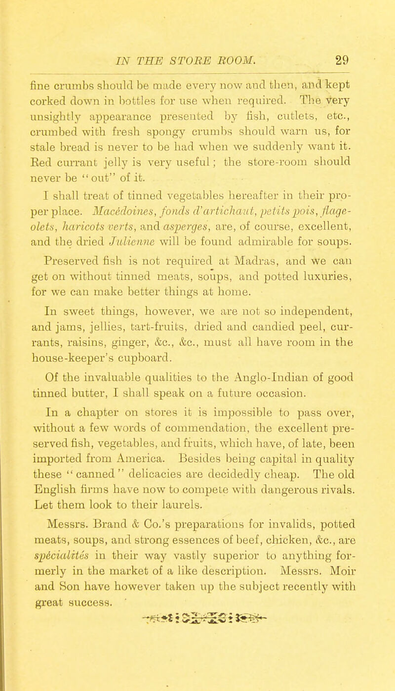 fine crumbs should be made every now and then, and kept corked down in bottles for use when required. The very unsightly appearance presented by fish, cutlets, etc., crumbed with fresh spongy crumbs should warn us, for stale bread is never to be had when we suddenly want it. Red currant jelly is very useful; the store-room should never be “ out” of it. I shall treat of tinned vegetables hereafter in their pro- per place. Macedoines, fonds d’artichaut, petitspois, flage- olets, haricots verts, and asperges, are, of course, excellent, and the dried Julienne will be found admirable for soups. Preserved fish is not required at Madras, and we can get on without tinned meats, soups, and potted luxuries, for we can make better things at home. In sweet things, however, we are not so independent, and jams, jellies, tart-fruits, dried and candied peel, cur- rants, raisins, ginger, &c., &c., must all have room in the house-keeper’s cupboard. Of the invaluable qualities to the Anglo-Indian of good tinned butter, I shall speak on a future occasion. In a chapter on stores it is impossible to pass over, without a few words of commendation, the excellent pre- served fish, vegetables, and fruits, which have, of late, been imported from America. Besides being capital in quality these “ canned ” delicacies are decidedly cheap. The old English firms have now to compete with dangerous rivals. Let them look to their laurels. Messrs. Brand & Co.’s preparations for invalids, potted meats, soups, and strong essences of beef, chicken, &c., are specialites in their way vastly superior to anything for- merly in the market of a like description. Messrs. Moir and Son have however taken up the subject recently with great success.