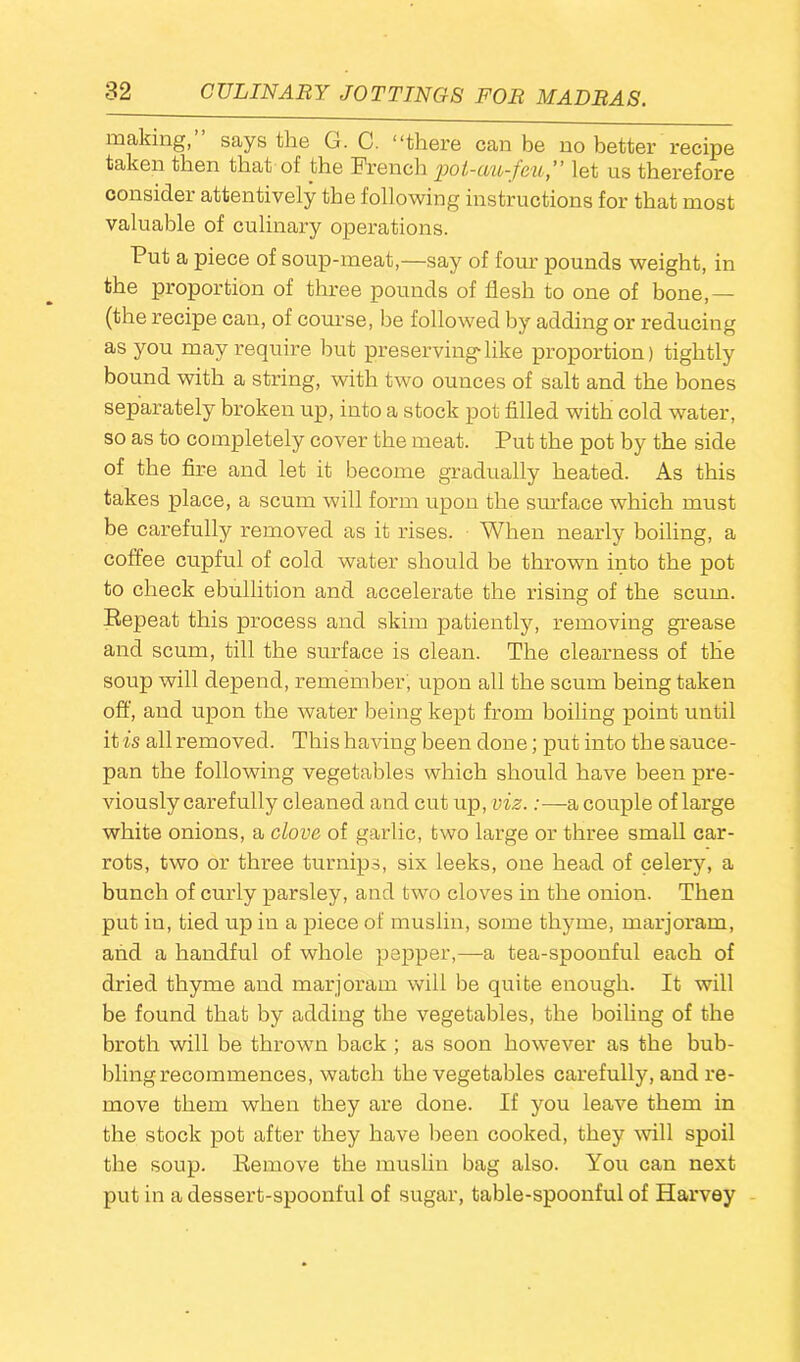 making, says the G. C. “there can be no better recipe taken then that of the French pot-uu-feu,” let us therefore consider attentively the following instructions for that most valuable of culinary operations. Put a piece of soup-meat,—say of four pounds weight, in the proportion of three pounds of flesh to one of bone,— (the recipe can, of course, be followed by adding or reducing as you may require but preserving like proportion) tightly bound with a string, with two ounces of salt and the bones separately broken up, into a stock pot filled with cold water, so as to completely cover the meat. Put the pot by the side of the fire and let it become gradually heated. As this takes place, a scum will form upon the surface which must be carefully removed as it rises. When nearly boiling, a coffee cupful of cold water should be thrown into the pot to check ebullition and accelerate the rising of the scum. Repeat this process and skim patiently, removing grease and scum, till the surface is clean. The clearness of the soup will depend, remember, upon all the scum being taken off, and upon the water being kept from boiling point until it is all removed. This having been done; put into the sauce- pan the following vegetables which should have been pre- viously carefully cleaned and cut up, viz.:—a couple of large white onions, a clove of garlic, two large or three small car- rots, two or three turnips, six leeks, one head of celery, a bunch of curly parsley, and two cloves in the onion. Then put in, tied up in a piece of muslin, some thyme, marjoram, and a handful of whole pepper,—a tea-spoonful each of dried thyme and marjoram will be quite enough. It will be found that by adding the vegetables, the boiling of the broth will be thrown back ; as soon however as the bub- bling recommences, watch the vegetables carefully, and re- move them when they are done. If you leave them in the stock pot after they have been cooked, they will spoil the soup. Remove the muslin bag also. You can next put in a dessert-spoonful of sugar, table-spoonful of Harvey