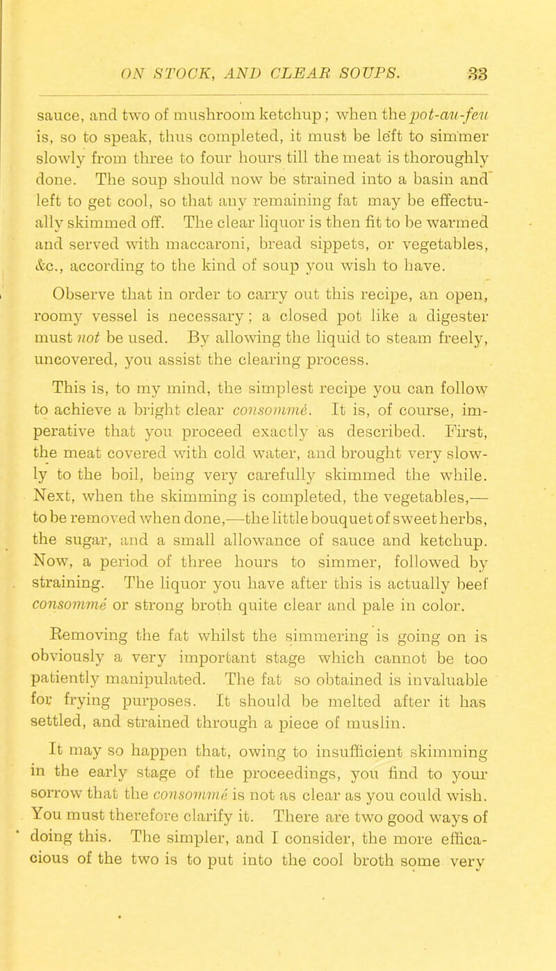 sauce, and two of mushroom ketchup; when thepot-au-feu is, so to speak, thus completed, it must be left to simmer slowly from three to four hours till the meat is thoroughly done. The soup should now be strained into a basin and left to get cool, so that any remaining fat may be effectu- ally skimmed off. The clear liquor is then fit to he warmed and served with maccaroni, bread sippets, or vegetables, &c., according to the kind of soup you wish to have. Observe that in order to carry out this recipe, an open, roomy vessel is necessary; a closed pot like a digester must not be used. By allowing the liquid to steam freely, uncovered, you assist the clearing process. This is, to my mind, the simplest recipe you can follow to achieve a bright clear consomme. It is, of course, im- perative that you proceed exactly as described. First, the meat covered with cold water, and brought very slow- ly to the boil, being very carefully skimmed the while. Next, when the skimming is completed, the vegetables,— to be removed when done,—the little bouquet of sweet herbs, the sugar, and a small allowance of sauce and ketchup. Now, a period, of three hours to simmer, followed by straining. The liquor you have after this is actually beef consomme or strong broth quite clear and pale in color. Bemoving the fat whilst the simmering is going on is obviously a very important stage which cannot be too patiently manipulated. The fat so obtained is invaluable for frying purposes. It should be melted after it has settled, and strained through a piece of muslin. It may so happen that, owing to insufficient skimming in the early stage of the proceedings, you find to your sorrow that the consomme is not as clear as you could wish. You must therefore clarify it. There are two good ways of doing this. The simpler, and I consider, the more effica- cious of the two is to put into the cool broth some very