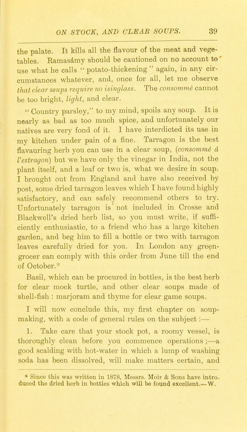 the palate. It kills all the flavour of the meat and vege- tables. Ramas&my should be cautioned on no account to use what he calls “ potato-thickening ” again, in any cir- cumstances whatever, and, once for all, let me observe that clear soups require no isinglass. The consomme cannot be too bright, light, and clear. “ Country parsley,” to my mind, spoils any soup. It is nearly as bad as too much spice, and unfortunately our natives are very fond of it. I have interdicted its use in my kitchen under pain of a fine. Tarragon is the best flavauring herb you can use in a clear soup, (consomme a Vestragon) but we have only the vinegar in India, not the plant itself, and a leaf or two is, what we desire in soup. I brought out from England and have also received by post, some dried tarragon leaves which I have found highly satisfactory, and can safely recommend others to try. Unfortunately tarragon is* not included in Crosse and Blackwell’s dried herb list, so you must write, if suffi- ciently enthusiastic, to a friend who has a large kitchen garden, and beg him to fill a bottle or two with tarragon leaves carefully dried for you. In London any green- grocer can comply with this order from June till the end of October.* Basil, which can be procured in bottles, is the best herb for clear mock turtle, and other clear soups made of shell-fish : marjoram and thyme for clear game soups. I will now conclude this, my first chapter on soup- making, with a code of general rules on the subject:— 1. Take care that your stock pot, a roomy vessel, is thoroughly clean before you commence operations a good scalding with hot-water in which a lump of washing soda has been dissolved, will make matters certain, and * Since this was written in 1878, Messrs. Moir & Sons have intro- duced the dried herb in bottles which will be found excellent.—W.