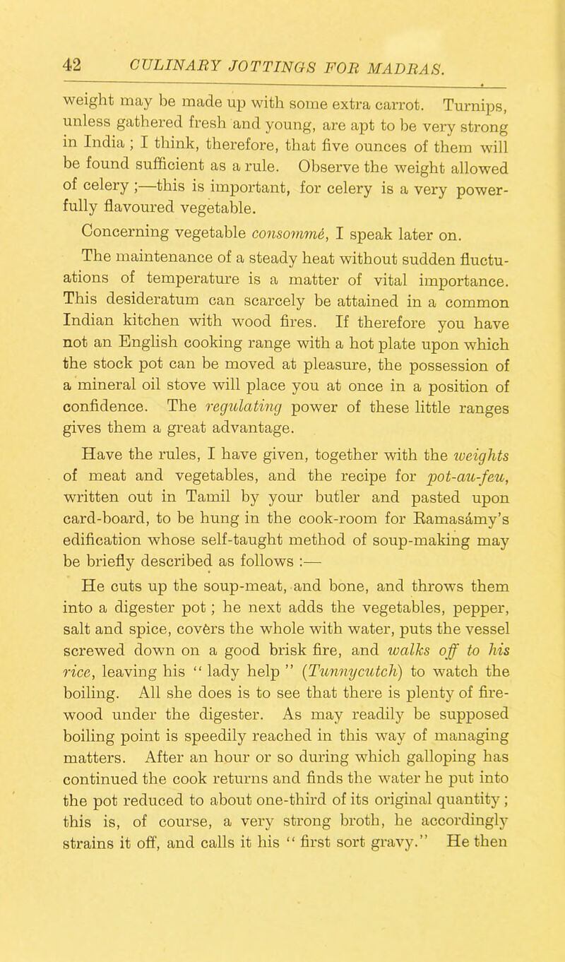 weight may be made up with some extra carrot. Turnips, unless gathered fresh and young, are apt to he very strong in India; I think, therefore, that five ounces of them will be found sufficient as a rule. Observe the weight allowed of celery ; this is important, for celery is a very power- fully flavoured vegetable. Concerning vegetable consomme, I speak later on. The maintenance of a steady heat without sudden fluctu- ations of temperature is a matter of vital importance. This desideratum can scarcely be attained in a common Indian kitchen with wood fires. If therefore you have not an English cooking range with a hot plate upon which the stock pot can be moved at pleasure, the possession of a mineral oil stove will place you at once in a position of confidence. The regulating power of these little ranges gives them a great advantage. Have the rules, I have given, together with the iveights of meat and vegetables, and the recipe for pot-au-feu, written out in Tamil by your butler and pasted upon card-hoard, to be hung in the cook-room for Ramasamy’s edification whose self-taught method of soup-making may be briefly described as follows :— He cuts up the soup-meat, and bone, and throws them into a digester pot; he next adds the vegetables, pepper, salt and spice, covers the whole with water, puts the vessel screwed down on a good brisk fire, and walks off to his rice, leaving his “ lady help ” (Tunnycutcln) to watch the boiling. All she does is to see that there is plenty of fire- wood under the digester. As may readily be supposed boiling point is speedily reached in this way of managing matters. After an hour or so during which galloping has continued the cook returns and finds the water he put into the pot reduced to about one-third of its original quantity ; this is, of course, a very strong broth, he accordingly strains it off, and calls it his “ first sort gravy.” He then