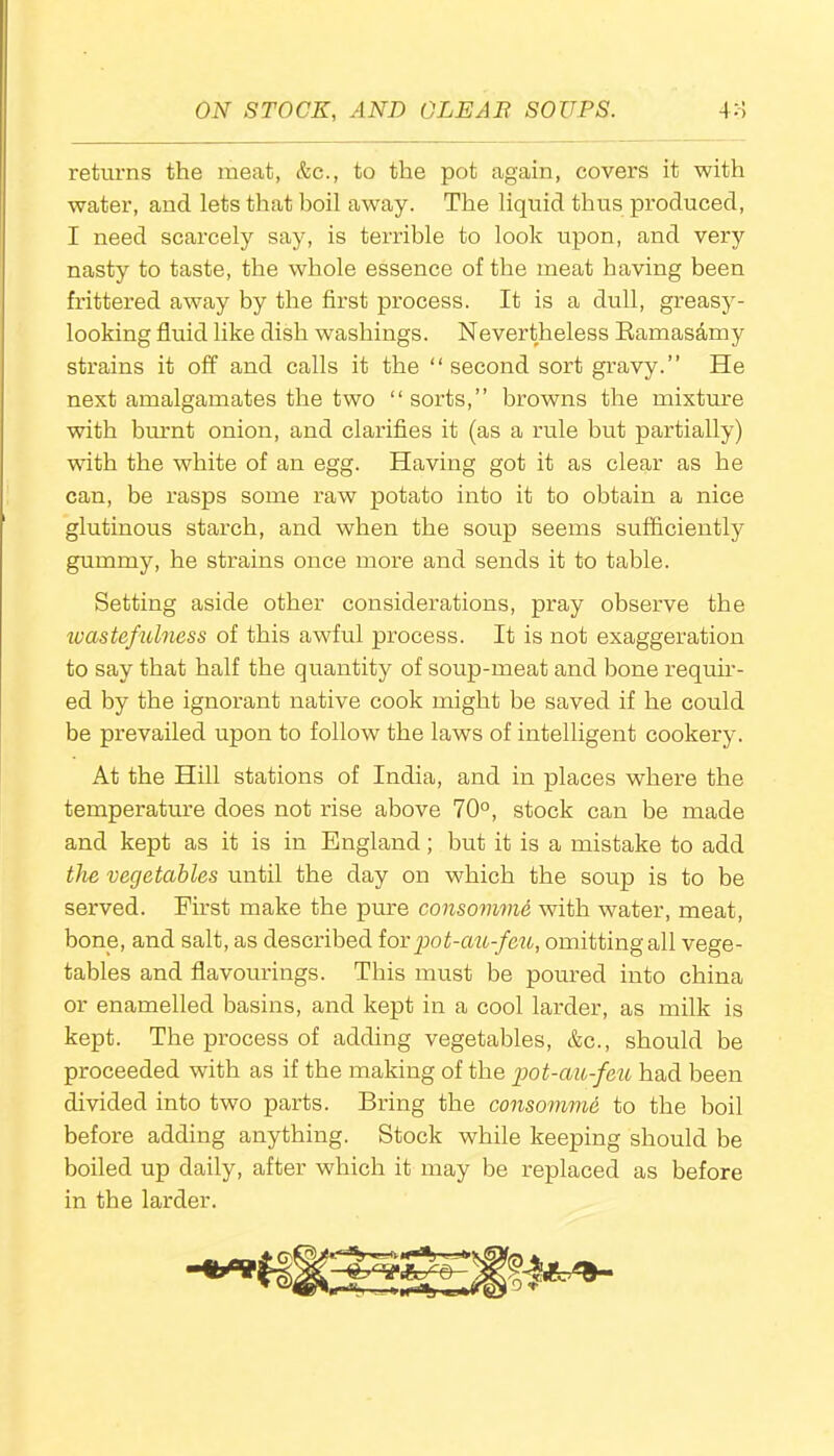 returns the meat, &c., to the pot again, covers it with water, and lets that boil away. The liquid thus produced, I need scarcely say, is terrible to look upon, and very nasty to taste, the whole essence of the meat having been frittered away by the first process. It is a dull, greasy- looking fluid like dish washings. Nevertheless Bamasamy strains it off and calls it the “second sort gravy.” He next amalgamates the two “sorts,” browns the mixture with burnt onion, and clarifies it (as a I’ule but partially) with the white of an egg. Having got it as clear as he can, be rasps some raw potato into it to obtain a nice glutinous starch, and when the soup seems sufficiently gummy, he strains once more and sends it to table. Setting aside other considerations, pray observe the wastefulness of this awful process. It is not exaggeration to say that half the quantity of soup-meat and bone requir- ed by the ignorant native cook might be saved if he could be prevailed upon to follow the laws of intelligent cookery. At the Hill stations of India, and in places where the temperature does not rise above 70°, stock can be made and kept as it is in England; but it is a mistake to add the vegetables until the day on which the soup is to be served. First make the pure consomme with water, meat, bone, and salt, as described for pot-au-feu, omitting all vege- tables and flavourings. This must be poured into china or enamelled basins, and kept in a cool larder, as milk is kept. The process of adding vegetables, &c., should be proceeded with as if the making of the pot-au-feu had been divided into two parts. Bring the consomme to the boil before adding anything. Stock while keeping should be boiled up daily, after which it may be replaced as before in the larder.