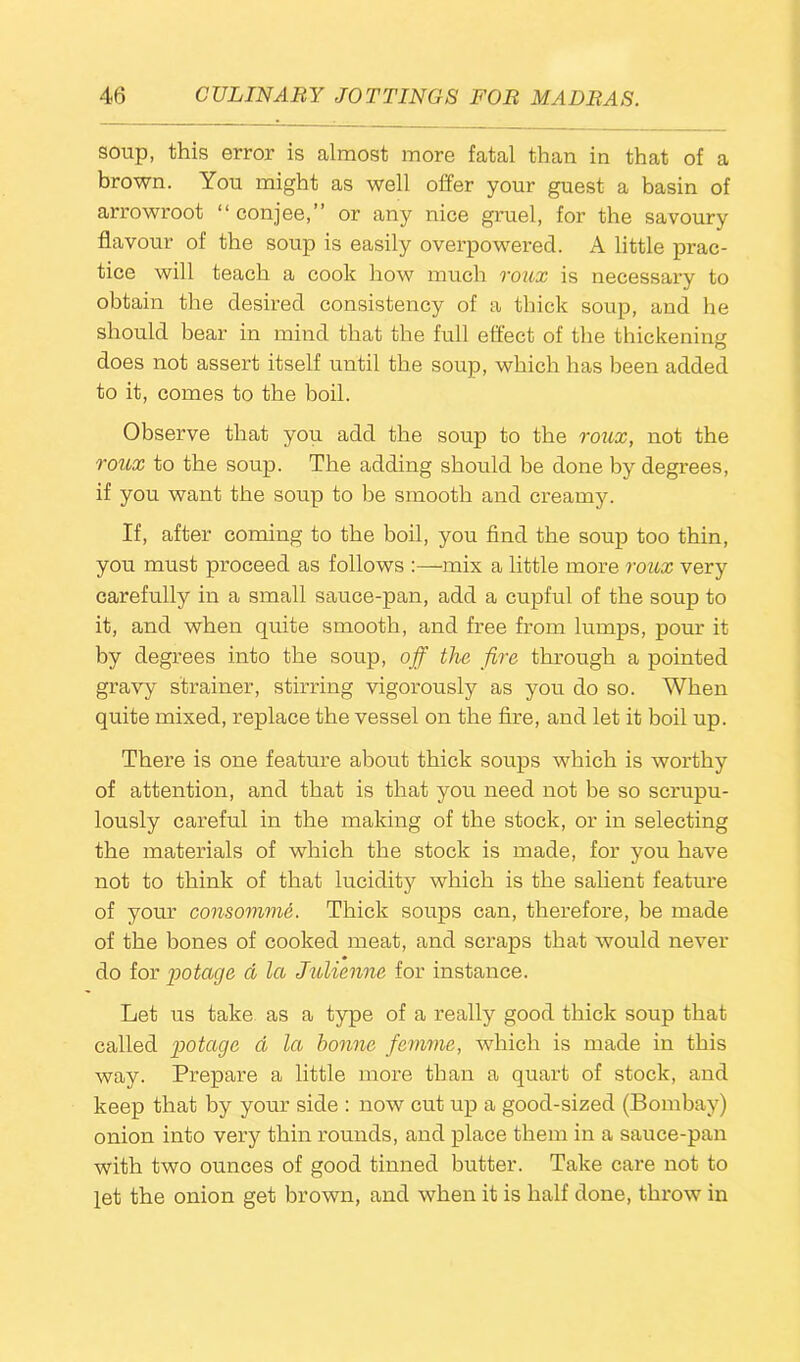 soup, this error is almost more fatal than in that of a brown. You might as well offer your guest a basin of arrowroot “conjee,” or any nice gruel, for the savoury flavour of the soup is easily overpowered. A little prac- tice will teach a cook how much roux is necessary to obtain the desired consistency of a thick soup, and he should bear in mind that the full effect of the thickening does not assert itself until the soup, which has been added to it, comes to the boil. Observe that you add the soup to the roux, not the roux to the soup. The adding should be done by degrees, if you want the soup to be smooth and creamy. If, after coming to the boil, you find the soup too thin, you must proceed as follows :—mix a little more roux very carefully in a small sauce-pan, add a cupful of the soup to it, and when quite smooth, and free from lumps, pour it by degrees into the soup, off the fire through a pointed gravy strainer, stirring vigorously as you do so. When quite mixed, replace the vessel on the fire, and let it boil up. There is one feature about thick soups which is worthy of attention, and that is that you need not be so scrupu- lously careful in the making of the stock, or in selecting the materials of which the stock is made, for you have not to think of that lucidity which is the salient feature of your consomme. Thick soups can, therefore, be made of the bones of cooked meat, and scraps that would never do for pot age cl la Julienne for instance. Let us take as a type of a really good thick soup that called potage d la bonne femme, which is made in this way. Prepare a little more than a quart of stock, and keep that by your side : now cut up a good-sized (Bombay) onion into very thin rounds, and place them in a sauce-pan with two ounces of good tinned butter. Take care not to let the onion get brown, and when it is half done, throw in