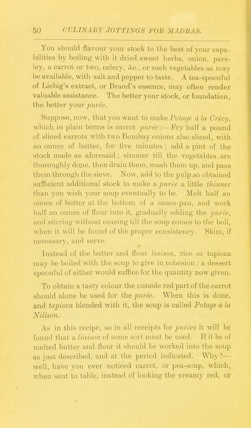 You should flavour your stock to the best of your capa- bilities by boiling with it dried sweet herbs, onion, pars- ley, a carrot or two, celery, &c., or such vegetables as may be available, with salt and pepper to taste. A tea-spoonful of Liebig’s extract, or Brand’s essence, may often render valuable assistance. The better your stock, or foundation, the better your puree. Suppose, now, that you want, to make Potacje a la Crecjj, which in plain terms is carrot puree :—Fry half a pound of sliced carrots with two Bombay onions also sliced, with an ounce of butter, for five minutes ; add a pint of the stock made as aforesaid; simmer till the vegetables are thoroughly done, then drain them, mash them up, and pass them through the sieve. Now, add to the pulp .so obtained sufficient additional stock to make a puree a little thinner than you wish your soup eventually to be. Melt half an ounce of butter at the bottom of a sauce-pan, and work half an ounce of hour into it, gradually adding the puree, and stirring without ceasing till the soup comes to the boil, when it will be found of the proper consistency. Skim, if necessary, and serve. Instead of the butter and flour Liaison, rice or tapioca may be boiled with the soup to give in cohesion : a dessert spoonful of either would suffice for the quantity now given. To obtain a tasty colour the outside red part of the carrot should alone be used for the puree. When this is done, and tapioca blended with it, the soup is called Potacje a la Nillson. As in this recipe, so in all receipts for purees it will be found that a liaison of some sort must be used. If it be of melted butter and flour it should be worked into the soup as just described, and at the period indicated. Why?— well, have you ever noticed carrot, or pea-soup, which, when sent to table, instead of looking the creamy red, or