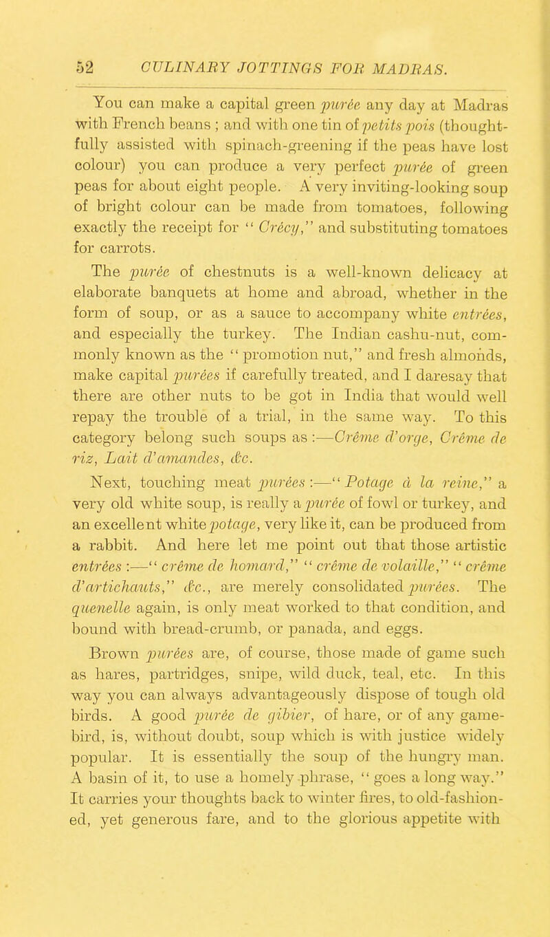 You can make a capital green pur&e any day at Madras with French beans ; and with one tin of petits pois (thought- fully assisted with spinach-greening if the peas have lost colour) you can produce a very perfect puree of green peas for about eight people. A very inviting-looking soup of bright colour can be made from tomatoes, following exactly the receipt for “ Crecy,” and substituting tomatoes for carrots. The puree, of chestnuts is a well-known delicacy at elaborate banquets at home and abroad, whether in the form of soup, or as a sauce to accompany white entries, and especially the turkey. The Indian cashu-nut, com- monly known as the “ promotion nut,” and fresh almonds, make capital purees if carefully treated, and I daresay that there are other nuts to be got in India that would well repay the trouble of a trial, in the same way. To this category belong such soups as:—Creme d’orcje, Creme cle Hz, Lait d’amandes, dc. Next, touching meat purees'.—“ Potage d la reine,” a very old white soup, is really a puree of fowl or turkey, and an excellent white potage, very like it, can be produced from a rabbit. And here let me point out that those artistic entrees :—“ creme, de homard,” “ creme de volaille,” “ creme d’artichauts,” &c., are merely consolidated purees. The quenelle again, is only meat worked to that condition, and hound with bread-crumb, or panada, and eggs. Brown purees are, of course, those made of game such as hares, partridges, snipe, wild duck, teal, etc. In this way you can always advantageously dispose of tough old birds. A good puree de gibier, of hare, or of any game- bird, is, without doubt, soup which is with justice widely popular. It is essentially the soup of the hungry man. A basin of it, to use a homely phrase, “ goes a long way.” It carries your thoughts back to winter fires, to old-fashion- ed, yet generous fare, and to the glorious appetite with