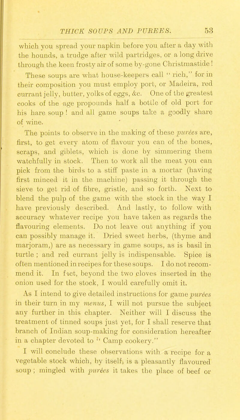 which you spread your napkin before you after a day with the hounds, a trudge after wild partridges, or a long drive through the keen frosty air of some by-gone Christmastide! These soups are what house-keepers call “ rich,” for in their composition you must employ port, or Madeira, red currant jelly, butter, yolks of eggs, &c. One of the greatest cooks of the age propounds half a bottle of old port for his hare soup ! and all game soups take a goodly share of wine. The points to observe in the making of these purees are, first, to get every atom of flavour you can of the bones, scraps, and giblets, which is done by simmering them watchfully in stock. Then to work all the meat you can pick from the birds to a stiff paste in a mortar (having first minced it in the machine) passing it through the sieve to get rid of fibre, gristle, and so forth. Next to blend the pulp of the game with the stock in the way I have previously described. And lastly, to follow with accuracy whatever recipe you have taken as regards the flavouring elements. Do not leave out anything if you can possibly manage it. Dried sweet herbs, (thyme and marjoram,) are as necessary in game soups, as is basil in turtle ; and red currant jelly is indispensable. Spice is often mentioned in recipes for these soups. I do not recom- mend it. In fact, beyond the two cloves inserted in the onion used for the stock, I would carefully omit it. As I intend to give detailed instructions for game purees in their turn in my menus, I will not pursue the subject any further in this chapter. Neither will I discuss the treatment of tinned soups just yet, for I shall reserve that branch of Indian soup-making for consideration hereafter in a chapter devoted to u Camp cookery.” I will conclude these observations with a recipe for a vegetable stock which, by itself, is a pleasantly flavoured soup ; mingled with purees it takes the place of beef or
