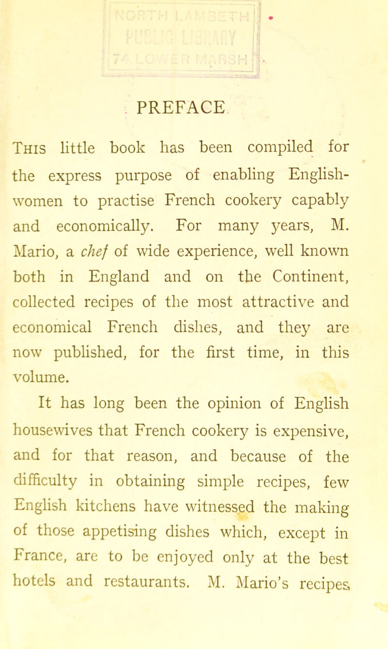 This little book has been compiled for the express purpose of enabling English- women to practise French cookery capably and economically. For many 3^ears, M. Mario, a chef of wide experience, well known both in England and on the Continent, collected recipes of the most attractive and economical French dishes, and they are now published, for the first time, in this volume. It has long been the opinion of English housewives that French cookery is expensive, and for that reason, and because of the difficulty in obtaining simple recipes, few English kitchens have witnessed the making of those appetising dishes which, except in France, are to be enjoyed only at the best hotels and restaurants. M. Mario’s recipes,