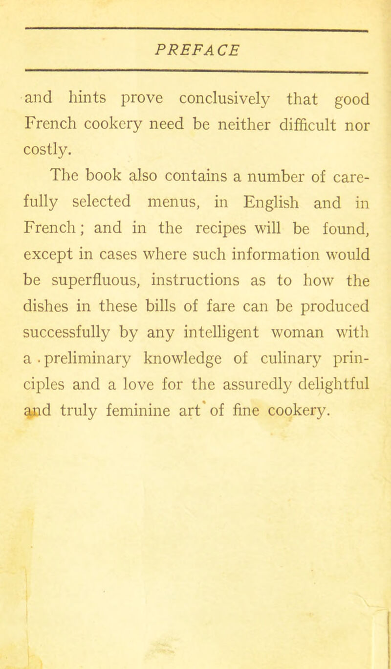 and hints prove conclusively that good French cookery need be neither difficult nor costly. The book also contains a number of care- fully selected menus, in English and in French; and in the recipes will be found, except in cases where such information would be superfluous, instructions as to how the dishes in these bills of fare can be produced successfully by any intelligent woman with a . preliminary knowledge of culinary prin- ciples and a love for the assuredly delightful and truly feminine art of fine cookery.