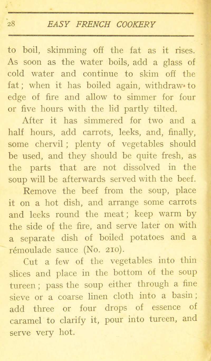 to boil, skimming off the fat as it rises. As soon as the water boils, add a glass of cold water and continue to skim off the fat; when it has boiled again, withdraw* to edge of fire and allow to simmer for four or five hours with the lid partly tilted. After it has simmered for two and a half hours, add carrots, leeks, and, finally, some chervil; plenty of vegetables should be used, and they should be quite fresh, as the parts that are not dissolved in the soup will be afterwards served with the beef. Remove the beef from the soup, place it on a hot dish, and arrange some carrots and leeks round the meat; keep warm by the side of the fire, and serve later on with a separate dish of boiled potatoes and a remoulade sauce (No. 210). Cut a few of the vegetables into thin slices and place in the bottom of the soup tureen; pass the soup either through a fine sieve or a coarse linen cloth into a basin; add three or four drops of essence of caramel to clarify it, pour into tureen, and serve very hot.