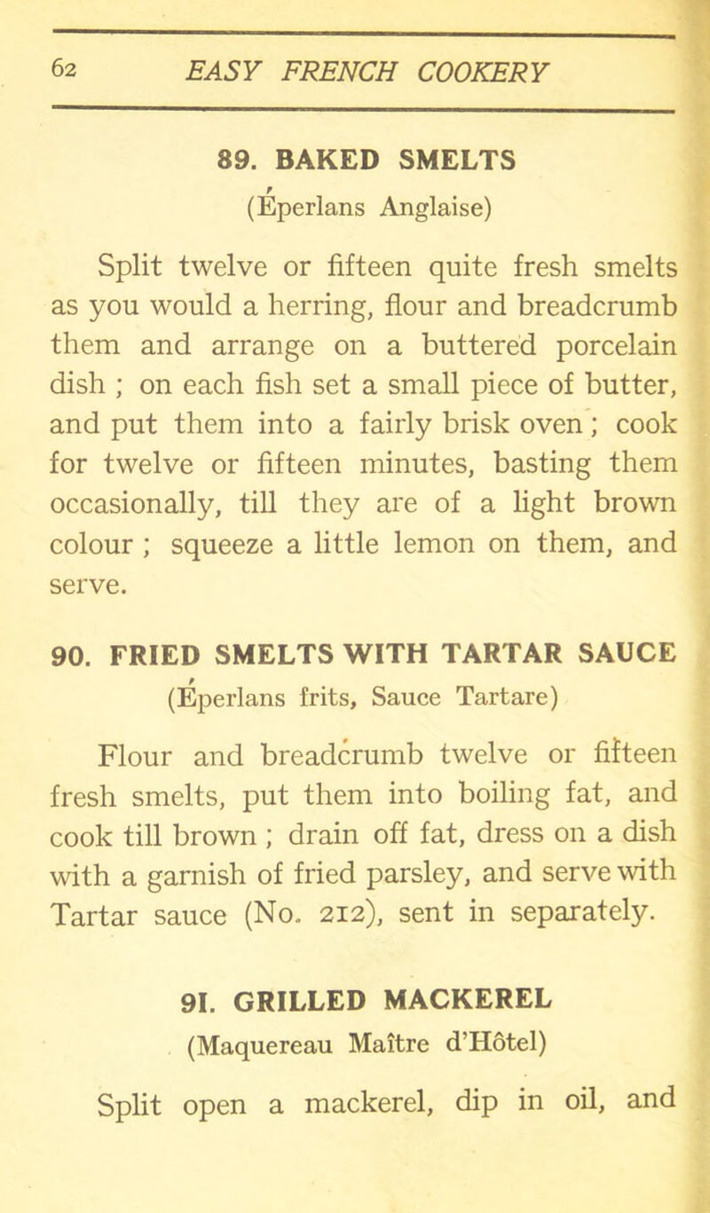 89. BAKED SMELTS r (Eperlans Anglaise) Split twelve or fifteen quite fresh smelts as you would a herring, flour and breadcrumb them and arrange on a buttered porcelain dish ; on each fish set a small piece of butter, and put them into a fairly brisk oven; cook for twelve or fifteen minutes, basting them occasionally, till they are of a light brown colour ; squeeze a little lemon on them, and serve. 90. FRIED SMELTS WITH TARTAR SAUCE (Eperlans frits. Sauce Tartare) Flour and breadcrumb twelve or fifteen fresh smelts, put them into boiling fat, and cook till brown ; drain off fat, dress on a dish with a garnish of fried parsley, and serve with Tartar sauce (No., 212), sent in separately. 91. GRILLED MACKEREL (Maquereau Maitre d’Hotel) Split open a mackerel, dip in oil, and