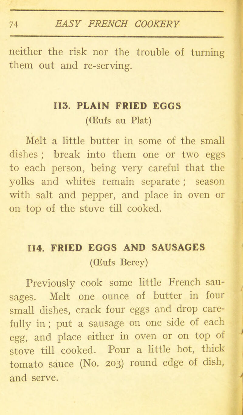 neither the risk nor the trouble of turning them out and re-serving. 113. PLAIN FRIED EGGS (CEufs au Plat) Melt a little butter in some of the small dishes ; break into them one or two eggs to each person, being very careful that the yolks and whites remain separate; season with salt and pepper, and place in oven or on top of the stove till cooked. 114. FRIED EGGS AND SAUSAGES (CEufs Bercy) Previously cook some little French sau- sages. Melt one ounce of butter in four small dishes, crack four eggs and drop care- fully in; put a sausage on one side of each egg, and place either in oven or on top of stove till cooked. Pour a little hot, thick tomato sauce (No. 203) round edge of dish, and serve.