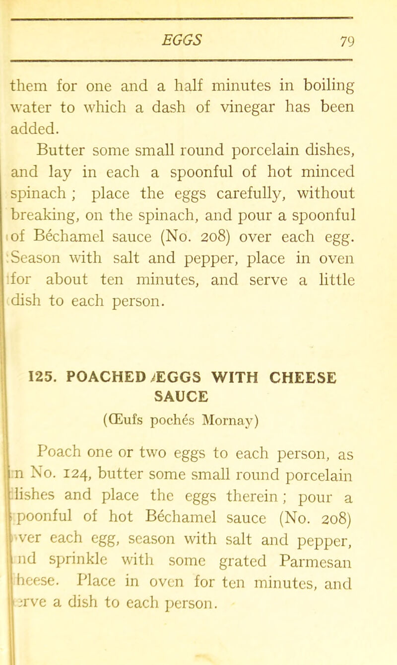 them for one and a half minutes in boiling water to which a dash of vinegar has been added. Butter some small round porcelain dishes, and lay in each a spoonful of hot minced spinach ; place the eggs carefully, without breaking, on the spinach, and pour a spoonful of Bechamel sauce (No. 208) over each egg. Season with salt and pepper, place in oven for about ten minutes, and serve a little dish to each person. 125. POACHED ^EGGS WITH CHEESE SAUCE (CEufs poches Mornay) Poach one or two eggs to each person, as n No. 124, butter some small round porcelain lishes and place the eggs therein; pour a poonful of hot Bechamel sauce (No. 208) ver each egg, season with salt and pepper, nd sprinkle with some grated Parmesan heese. Place in oven for ten minutes, and ;rve a dish to each person.