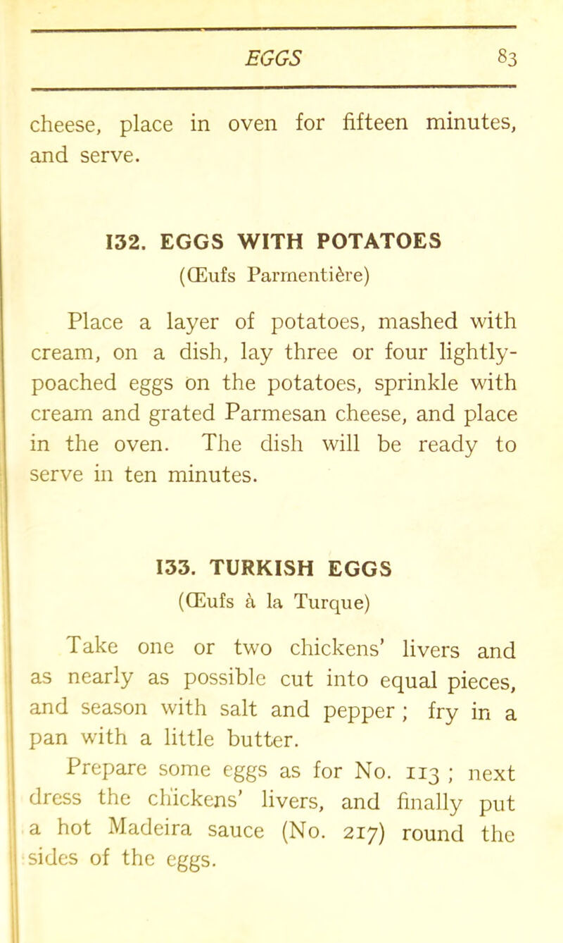 cheese, place in oven for fifteen minutes, and serve. 132. EGGS WITH POTATOES (CEufs Parmenti&re) Place a layer of potatoes, mashed with cream, on a dish, lay three or four lightly- poached eggs on the potatoes, sprinkle with cream and grated Parmesan cheese, and place in the oven. The dish will be ready to serve in ten minutes. 133. TURKISH EGGS (CEufs a la Turque) Take one or two chickens’ livers and as nearly as possible cut into equal pieces, and season with salt and pepper ; fry in a pan with a little butter. Prepare some eggs as for No. 113 ; next dress the chickens’ livers, and finally put a hot Madeira sauce (No. 217) round the sides of the eggs.