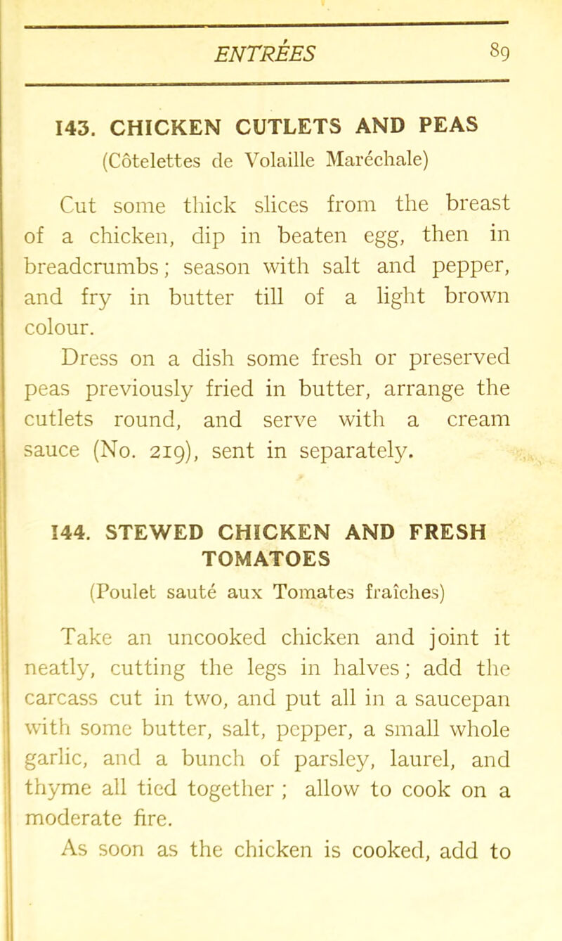 143. CHICKEN CUTLETS AND PEAS (Cotelettes cle Volaille Marechale) Cut some thick slices from the breast of a chicken, dip in beaten egg, then in breadcrumbs; season with salt and pepper, and fry in butter till of a light brown colour. Dress on a dish some fresh or preserved peas previously fried in butter, arrange the cutlets round, and serve with a cream sauce (No. 219), sent in separately. 144. STEWED CHICKEN AND FRESH TOMATOES (Poulet saute aux Tomates fraiches) Take an uncooked chicken and joint it I neatly, cutting the legs in halves; add the carcass cut in two, and put all in a saucepan with some butter, salt, pepper, a small whole I garlic, and a bunch of parsley, laurel, and thyme all tied together ; allow to cook on a moderate fire. As soon as the chicken is cooked, add to