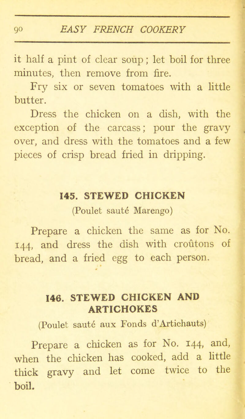 it half a pint of clear soup; let boil for three minutes, then remove from fire. Fry six or seven tomatoes with a little butter. Dress the chicken on a dish, with the exception of the carcass; pour the gravy over, and dress with the tomatoes and a few pieces of crisp bread fried in dripping. 145. STEWED CHICKEN (Poulet saute Marengo) Prepare a chicken the same as for No. 144, and dress the dish with croutons of bread, and a fried egg to each person. 146. STEWED CHICKEN AND ARTICHOKES (Poulet saute aux Fonds d’Artichauts) Prepare a chicken as for No. 144, and, when the chicken has cooked, add a little thick gravy and let come twice to the boil.