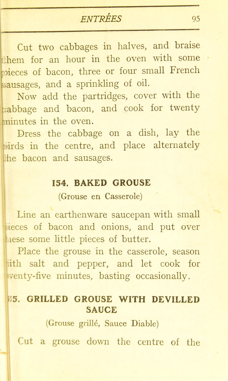 Cut two cabbages in halves, and braise :hem for an hour in the oven with some nieces of bacon, three or four small French •j.ausages, and a sprinkling of oil. Now add the partridges, cover with the vabbage and bacon, and cook for twenty minutes in the oven. Dress the cabbage on a dish, lay the -•irds in the centre, and place alternately rhe bacon and sausages. 154. BAKED GROUSE (Grouse en Casserole) Line an earthenware saucepan with small pieces of bacon and onions, and put over lese some little pieces of butter. Place the grouse in the casserole, season ith salt and pepper, and let cook for /enty-five minutes, basting occasionally. ) 5. GRILLED GROUSE WITH DEVILLED SAUCE (Grouse grille, Sauce Diable) Cut a grouse down the centre of the