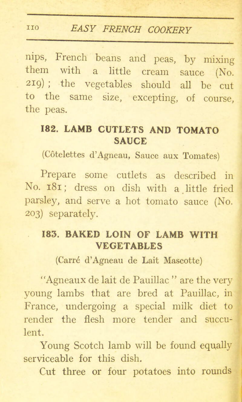 nips, French beans and peas, by mixing them with a little cream sauce (No. 219) ; the vegetables should all be cut to the same size, excepting, of course, the peas. 182. LAMB CUTLETS AND TOMATO SAUCE (Cotelettes d’Agneau, Sauce aux Tomates) Prepare some cutlets as described in No. 181; dress on dish with a little fried parsley, and serve a hot tomato sauce (No. 203) separate^. 183. BAKED LOIN OF LAMB WITH VEGETABLES (Carre d’Agneau de Lait Mascotte) “Agneaux de lait de Pauillac ” are the very young lambs that are bred at Pauillac, in France, undergoing a special milk diet to render the flesh more tender and succu- lent. Young Scotch lamb will be found equally serviceable for this dish. Cut three or four potatoes into rounds