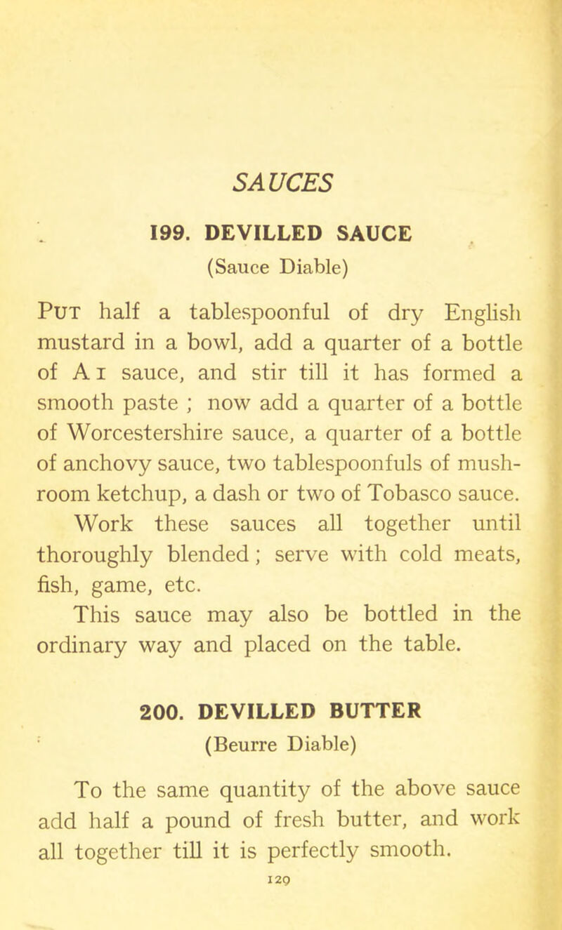 SAUCES 199. DEVILLED SAUCE (Sauce Diable) Put half a tablespoonful of dry English mustard in a bowl, add a quarter of a bottle of A i sauce, and stir till it has formed a smooth paste ; now add a quarter of a bottle of Worcestershire sauce, a quarter of a bottle of anchovy sauce, two tablespoonfuls of mush- room ketchup, a dash or two of Tobasco sauce. Work these sauces all together until thoroughly blended; serve with cold meats, fish, game, etc. This sauce may also be bottled in the ordinary way and placed on the table. 200. DEVILLED BUTTER (Beurre Diable) To the same quantity of the above sauce add half a pound of fresh butter, and work all together till it is perfectly smooth. I2Q