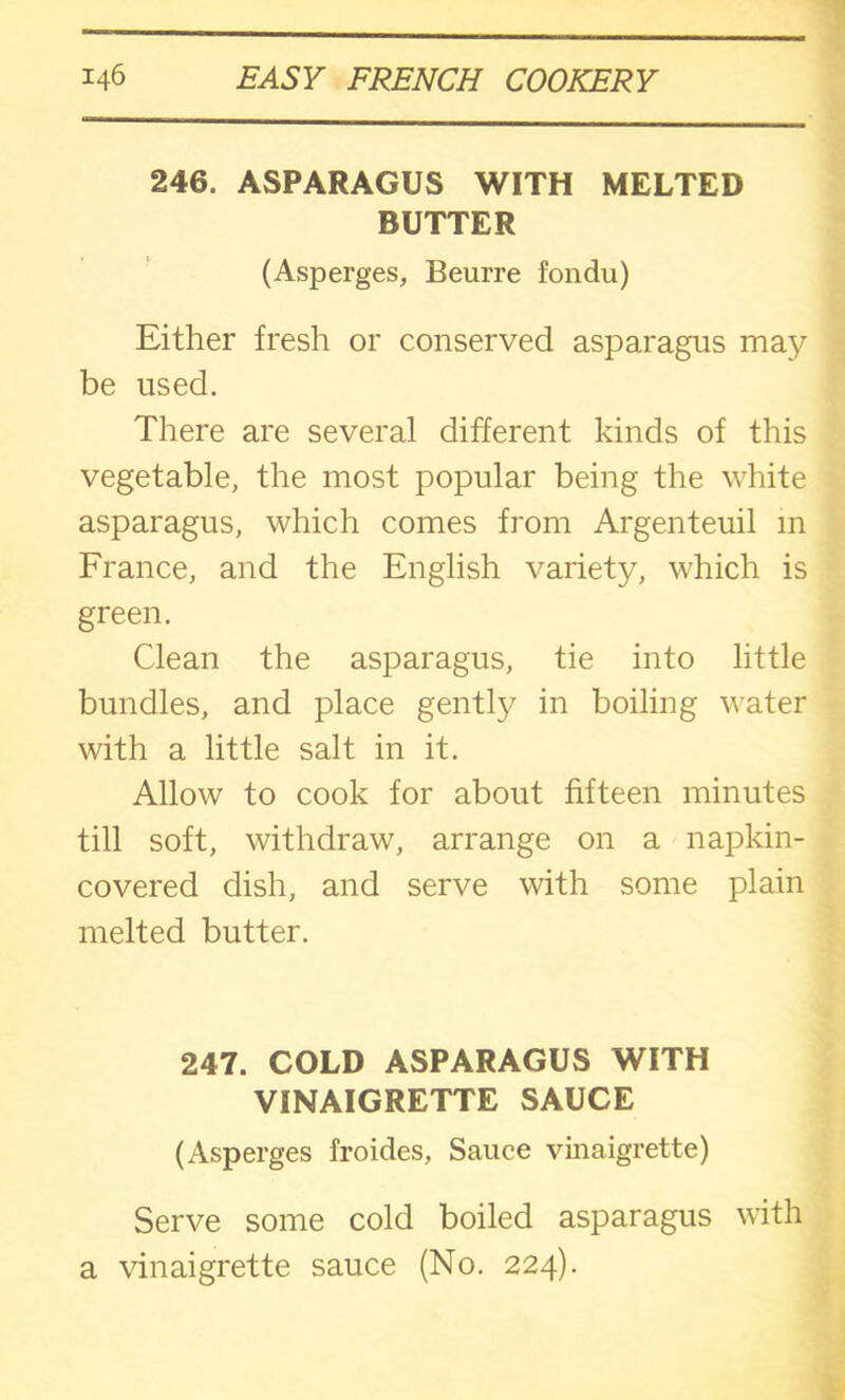 246. ASPARAGUS WITH MELTED BUTTER (Asperges, Beurre fondu) Either fresh or conserved asparagus ma}^ be used. There are several different kinds of this vegetable, the most popular being the white asparagus, which comes from Argenteuil in France, and the English variety, which is green. Clean the asparagus, tie into little bundles, and place gently in boiling water with a little salt in it. Allow to cook for about fifteen minutes till soft, withdraw, arrange on a napkin- covered dish, and serve with some plain melted butter. 247. COLD ASPARAGUS WITH VINAIGRETTE SAUCE (Asperges froides, Sauce vinaigrette) Serve some cold boiled asparagus with a vinaigrette sauce (No. 224).