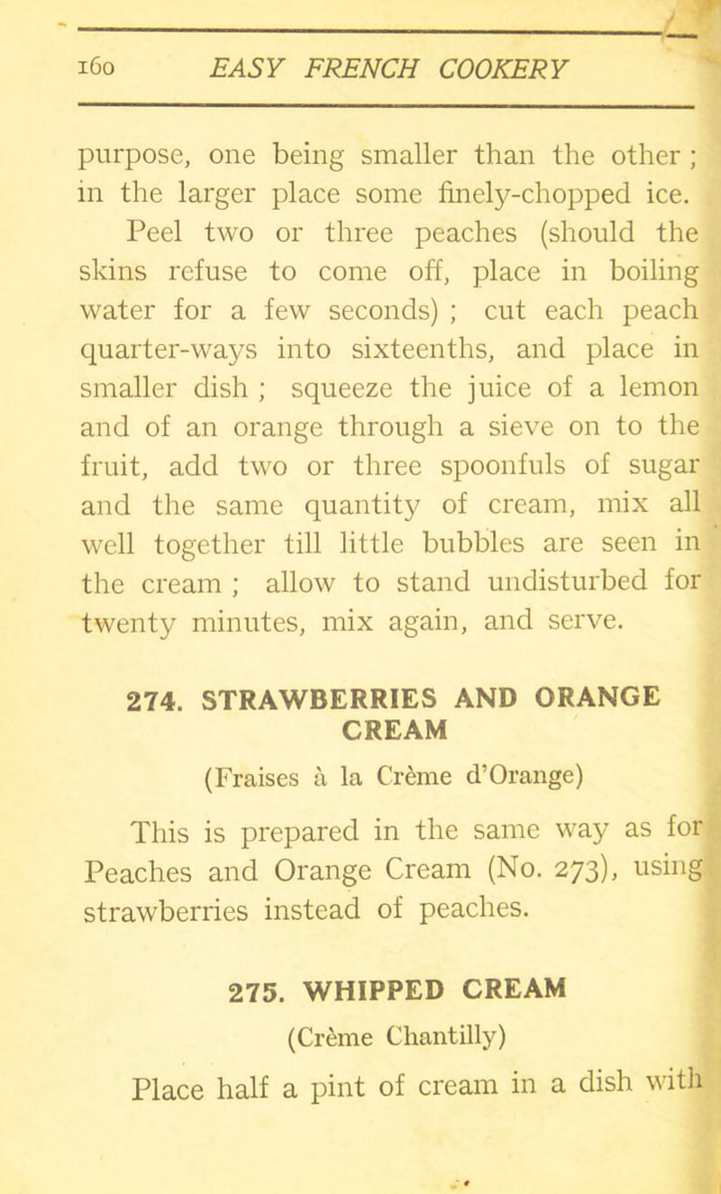 purpose, one being smaller than the other ; m the larger place some finely-chopped ice. Peel two or three peaches (should the skins refuse to come off, place in boiling water for a few seconds) ; cut each peach quarter-ways into sixteenths, and place in smaller dish ; squeeze the juice of a lemon and of an orange through a sieve on to the fruit, add two or three spoonfuls of sugar and the same quantity of cream, mix all well together till little bubbles are seen in the cream ; allow to stand undisturbed for twenty minutes, mix again, and serve. 274. STRAWBERRIES AND ORANGE CREAM (Praises a la Creme d’Orange) This is prepared in the same way as for Peaches and Orange Cream (No. 273), using strawberries instead of peaches. 275. WHIPPED CREAM (Creme Chantilly) Place half a pint of cream in a dish with