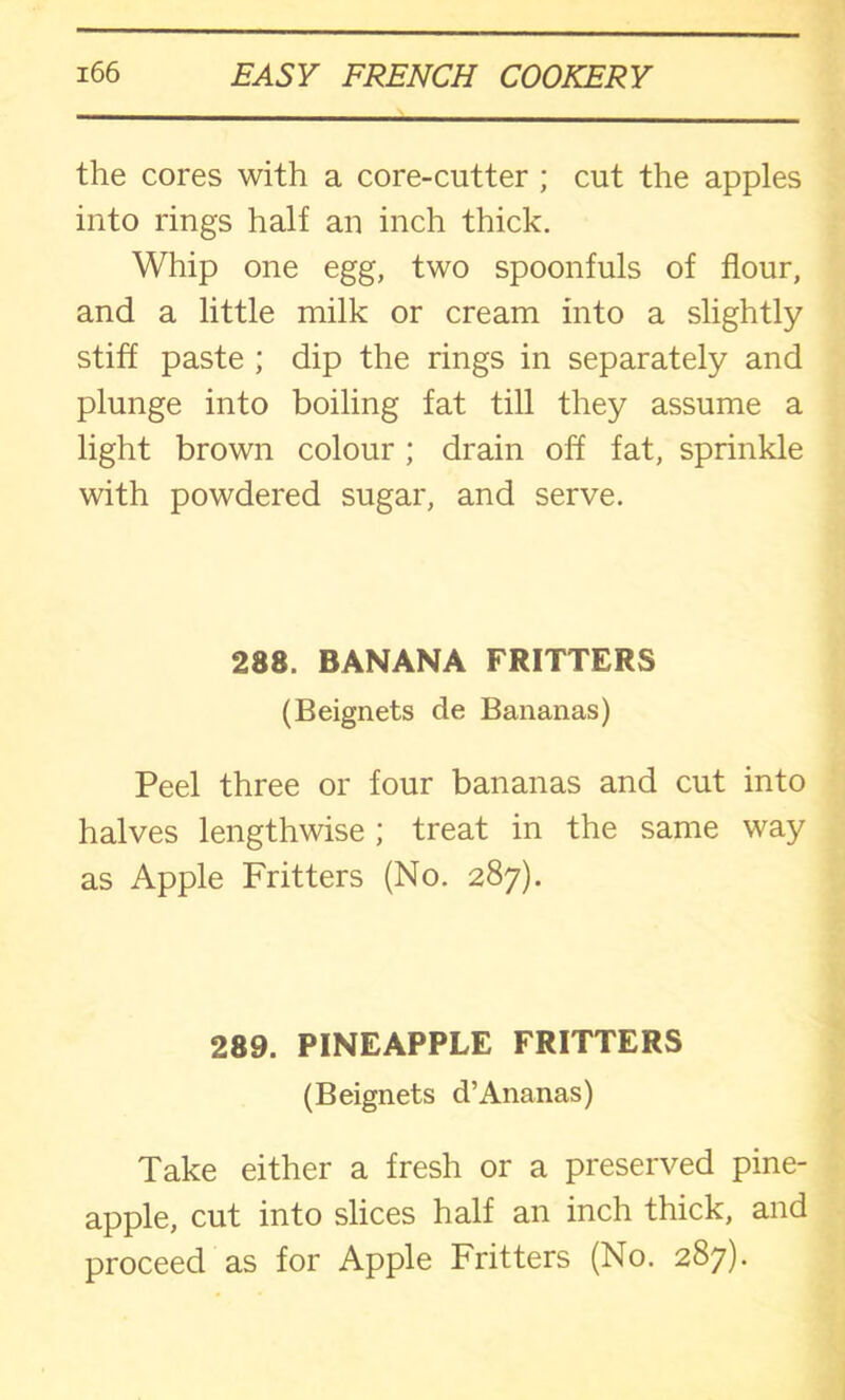 the cores with a core-cutter ; cut the apples into rings half an inch thick. Whip one egg, two spoonfuls of flour, and a little milk or cream into a slightly stiff paste ; dip the rings in separately and plunge into boiling fat till they assume a light brown colour ; drain off fat, sprinkle with powdered sugar, and serve. 288. BANANA FRITTERS (Beignets de Bananas) Peel three or four bananas and cut into halves lengthwise ; treat in the same way as Apple Fritters (No. 287). 289. PINEAPPLE FRITTERS (Beignets d’Ananas) Take either a fresh or a preserved pine- apple, cut into slices half an inch thick, and proceed as for Apple Fritters (No. 287).