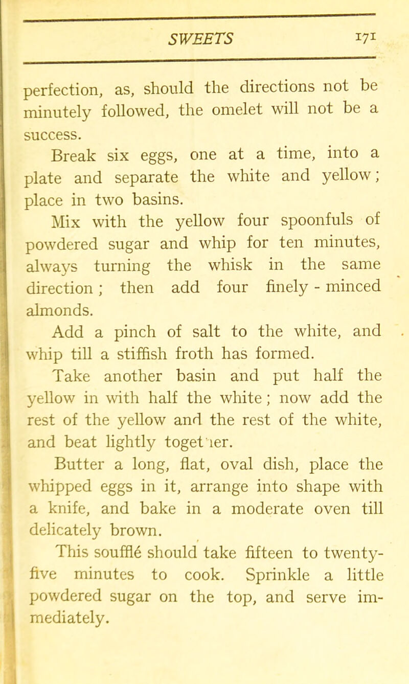 (■■■Ml perfection, as, should the directions not be minutely followed, the omelet will not be a success. Break six eggs, one at a time, into a plate and separate the white and yellow; place in two basins. Mix with the yellow four spoonfuls of powdered sugar and whip for ten minutes, always turning the whisk in the same direction; then add four finely - minced almonds. Add a pinch of salt to the white, and whip till a stiffish froth has formed. Take another basin and put half the yellow in with half the white; now add the rest of the yellow and the rest of the white, and beat lightly together. J Butter a long, flat, oval dish, place the whipped eggs in it, arrange into shape with a knife, and bake in a moderate oven till 1 delicately brown. This souffle should take fifteen to twenty- five minutes to cook. Sprinkle a little powdered sugar on the top, and serve im- mediately.