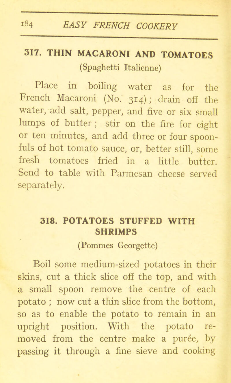 317. THIN MACARONI AND TOMATOES (Spaghetti Italienne) Place in boiling water as for the French Macaroni (No.' 314); drain off the water, add salt, pepper, and five or six small lumps of butter ; stir on the fire for eight or ten minutes, and add three or four spoon- fuls of hot tomato sauce, or, better still, some fresh tomatoes fried in a little butter. Send to table with Parmesan cheese served separately. 318. POTATOES STUFFED WITH SHRIMPS (Pommes Georgette) Boil some medium-sized potatoes in their skins, cut a thick slice off the top, and with a small spoon remove the centre of each potato ; now cut a thin slice from the bottom, so as to enable the potato to remain in an upright position. With the potato re- moved from the centre make a puree, by passing it through a fine sieve and cooking