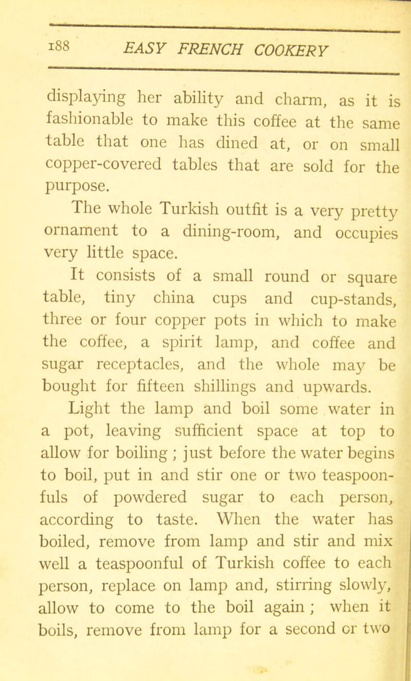 displaying her ability and charm, as it is fashionable to make this coffee at the same table that one has dined at, or on small copper-covered tables that are sold for the purpose. The whole Turkish outfit is a very pretty ornament to a dining-room, and occupies very little space. It consists of a small round or square table, tiny china cups and cup-stands, three or four copper pots in which to make the coffee, a spirit lamp, and coffee and sugar receptacles, and the whole may be bought for fifteen shillings and upwards. Light the lamp and boil some water in a pot, leaving sufficient space at top to allow for boiling ; just before the water begins to boil, put in and stir one or two teaspoon- fuls of powdered sugar to each person, according to taste. When the water has boiled, remove from lamp and stir and mix well a teaspoonful of Turkish coffee to each person, replace on lamp and, stirring slowly, allow to come to the boil again ; when it boils, remove from lamp for a second cr two