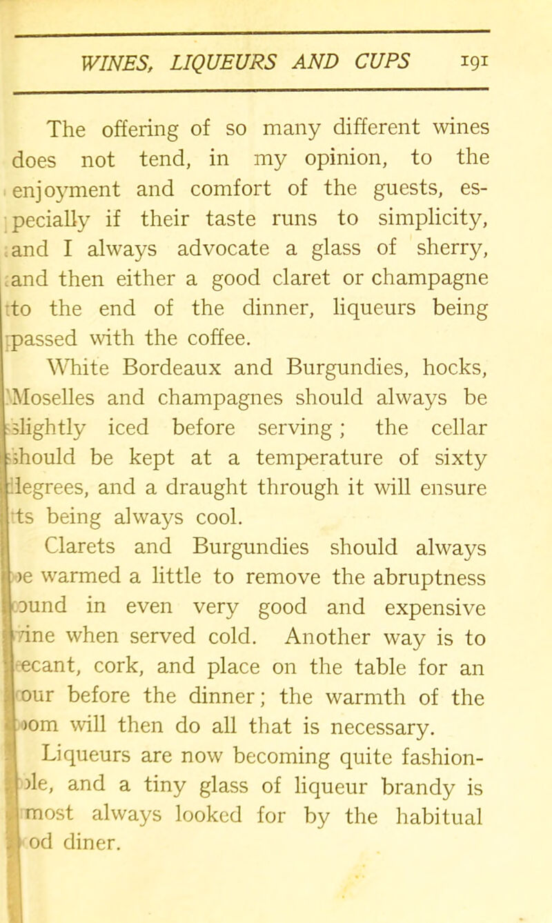 The offering of so many different wines does not tend, in my opinion, to the enjoyment and comfort of the guests, es- pecially if their taste runs to simplicity, and I always advocate a glass of sherry, and then either a good claret or champagne to the end of the dinner, liqueurs being passed with the coffee. White Bordeaux and Burgundies, hocks, Moselles and champagnes should always be slightly iced before serving; the cellar •should be kept at a temperature of sixty legrees, and a draught through it will ensure Its being always cool. Clarets and Burgundies should always >e warmed a little to remove the abruptness ound in even very good and expensive Tine when served cold. Another way is to •ecant, cork, and place on the table for an our before the dinner; the warmth of the )om will then do all that is necessary. Liqueurs are now becoming quite fashion- | >le, and a tiny glass of liqueur brandy is !most always looked for by the habitual od diner.