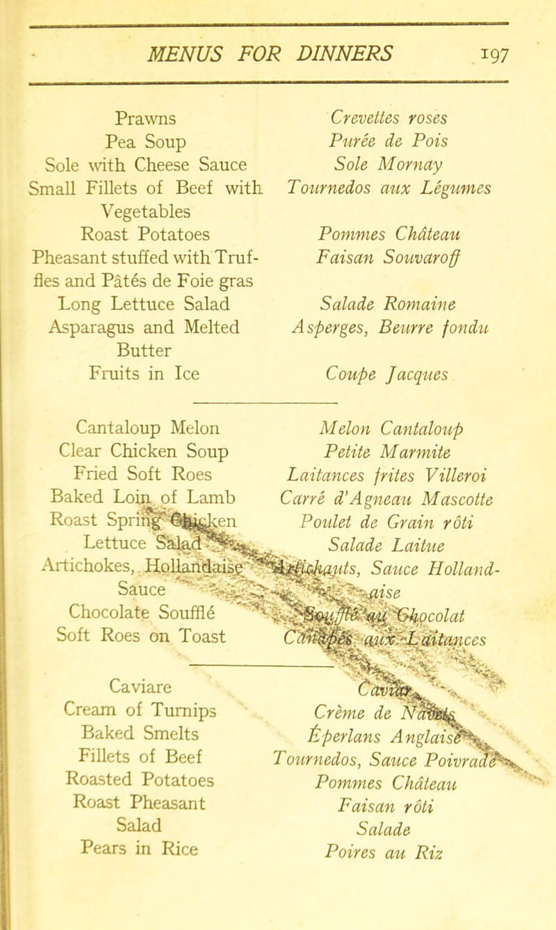 Prawns Pea Soup Sole with Cheese Sauce Small Fillets of Beef with Vegetables Roast Potatoes Pheasant stuffed with Truf- fles and Pates de Foie gras Long Lettuce Salad Asparagus and Melted Butter Fruits in Ice Crevettes roses Puree de Pois Sole M or nay Tournedos aux Legumes Pommes Chdteau Faisan Souvaroff Salade Romaine Asperges, Beurre fondu Coupe Jacques Cantaloup Melon Clear Chicken Soup Fried Soft Roes Baked Loin of Lamb Roast Lettuce Artichokes, Sauce Chocolate SouffR Soft Roes on Toast Melon Cantaloup Petite Mar mite Laitances /rites Villeroi Carre d'Agneau Mascotte Poulet de Grain roti Salade Laittie Sauce Holland- Caviare Cream of Turnips Baked Smelts Fillets of Beef Roasted Potatoes Roast Pheasant Salad Pears in Rice Creme de £ per Ians A Tournedos, Sauce Poivr Pommes Chdteau Faisan roti Salade Poires au Riz
