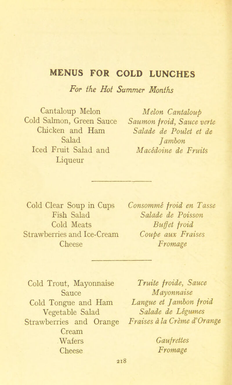 For the Hoi Summer Months Cantaloup Melon Cold Salmon, Green Sauce Chicken and Ham Salad Iced Fruit Salad and Liqueur Melon Cantaloup Saumon froid, Sauce verte Salade de Poulet et de Jambon Macedoine de Fruits Cold Clear Soup in Cups Fish Salad Cold Meats Strawberries and Ice-Cream Cheese Consomme froid en Tasse Salade de Poisson Buffet froid Coupe aux Fraises Fromage Cold Trout, Mayonnaise Sauce Cold Tongue and Ham Vegetable Salad Strawberries and Orange Cream Wafers Cheese Truite froide, Sauce Mayonnaise Langue et Jambon froid Salade de Legumes Fraises a la Creme d’Orange Gaufrettes Fromage