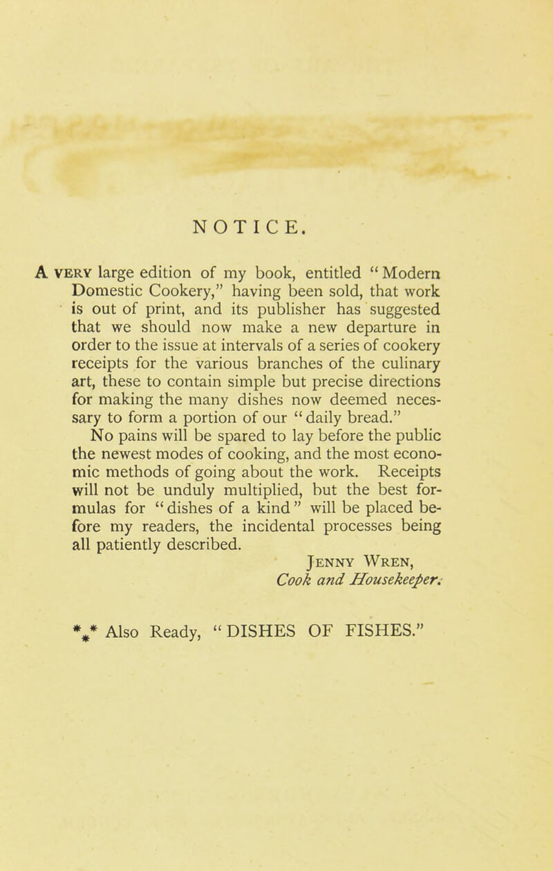 NOTICE. A very large edition of my book, entitled “ Modern Domestic Cookery,” having been sold, that work is out of print, and its publisher has suggested that we should now make a new departure in order to the issue at intervals of a series of cookery receipts for the various branches of the culinary art, these to contain simple but precise directions for making the many dishes now deemed neces- sary to form a portion of our “ daily bread.” No pains will be spared to lay before the public the newest modes of cooking, and the most econo- mic methods of going about the work. Receipts will not be unduly multiplied, but the best for- mulas for “ dishes of a kind ” will be placed be- fore my readers, the incidental processes being all patiently described. Jenny Wren, Cook and Housekeeper. v Also Ready, “ DISHES OF FISHES.”