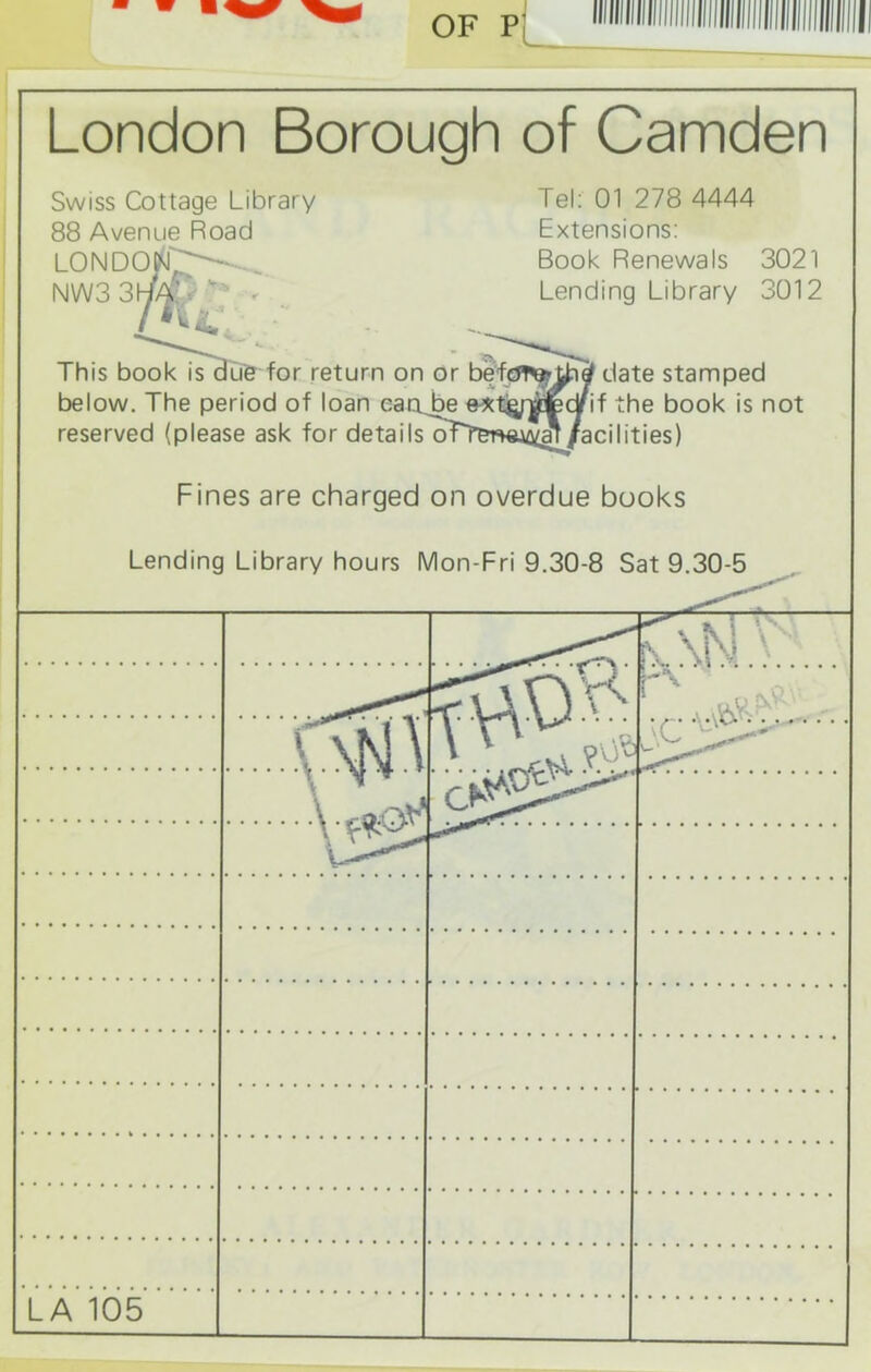OF P London Borough of Camden Swiss Cottage Library 88 Avenue Road londod^iL NW3 3\j/£ Tel: 01 278 4444 Extensions: Book Renewals 3021 Lending Library 3012 This book is due for return on or before? tjnef date stamped below. The period of loan eaoj^e*t£fy*c¥if the book is not reserved (please ask for details oTT^n^al/acilities) Fines are charged on overdue books Lending Library hours Mon-Fri 9.30-8 Sat 9.30-5 g>H \A|n| \ N * \. roC#* LA 105