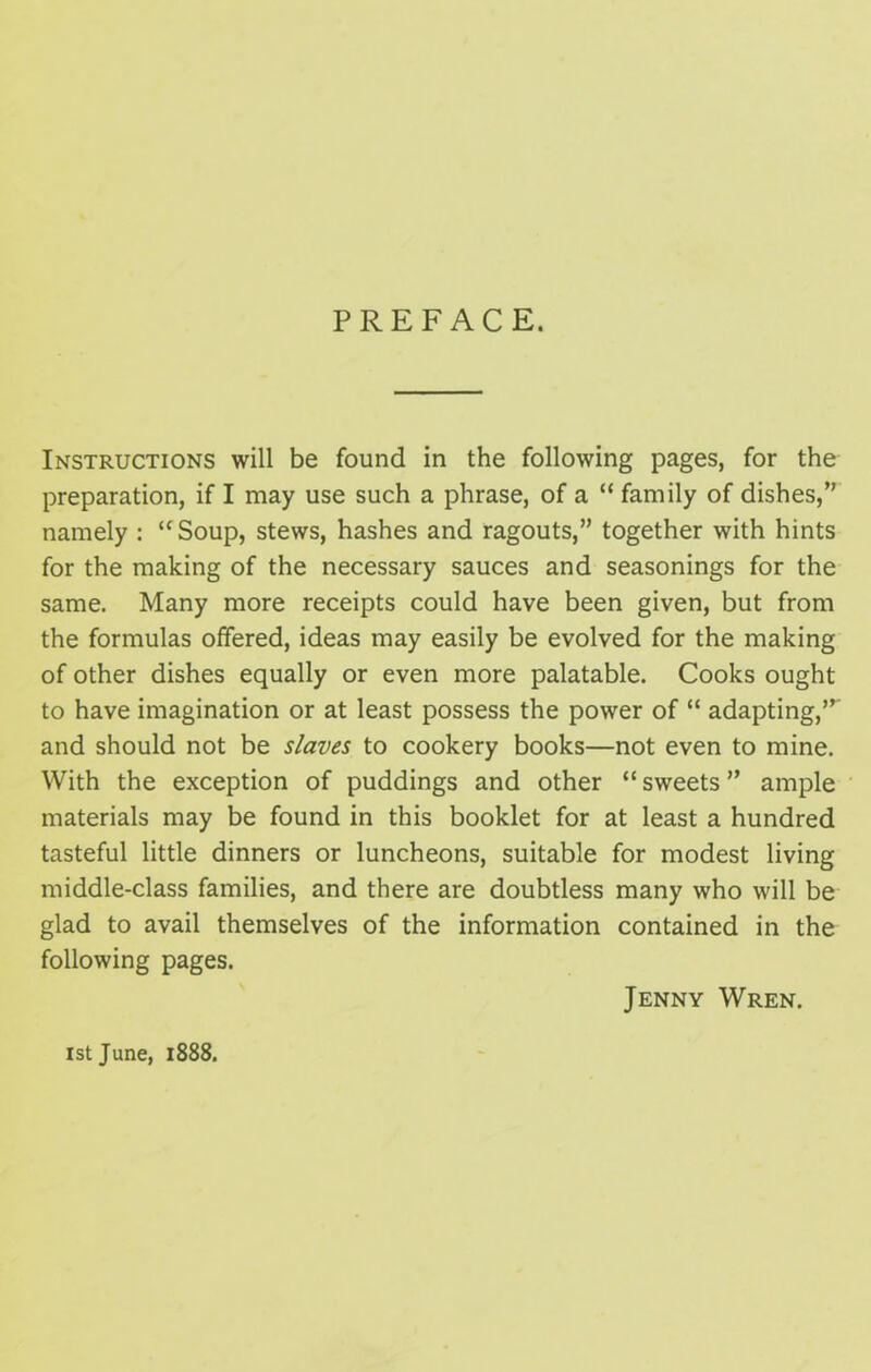 PREFACE. Instructions will be found in the following pages, for the preparation, if I may use such a phrase, of a “ family of dishes,” namely : “Soup, stews, hashes and ragouts,” together with hints for the making of the necessary sauces and seasonings for the same. Many more receipts could have been given, but from the formulas offered, ideas may easily be evolved for the making of other dishes equally or even more palatable. Cooks ought to have imagination or at least possess the power of “ adapting,’” and should not be slaves to cookery books—not even to mine. With the exception of puddings and other “ sweets ” ample materials may be found in this booklet for at least a hundred tasteful little dinners or luncheons, suitable for modest living middle-class families, and there are doubtless many who will be glad to avail themselves of the information contained in the following pages. Jenny Wren. ist June, 1888.