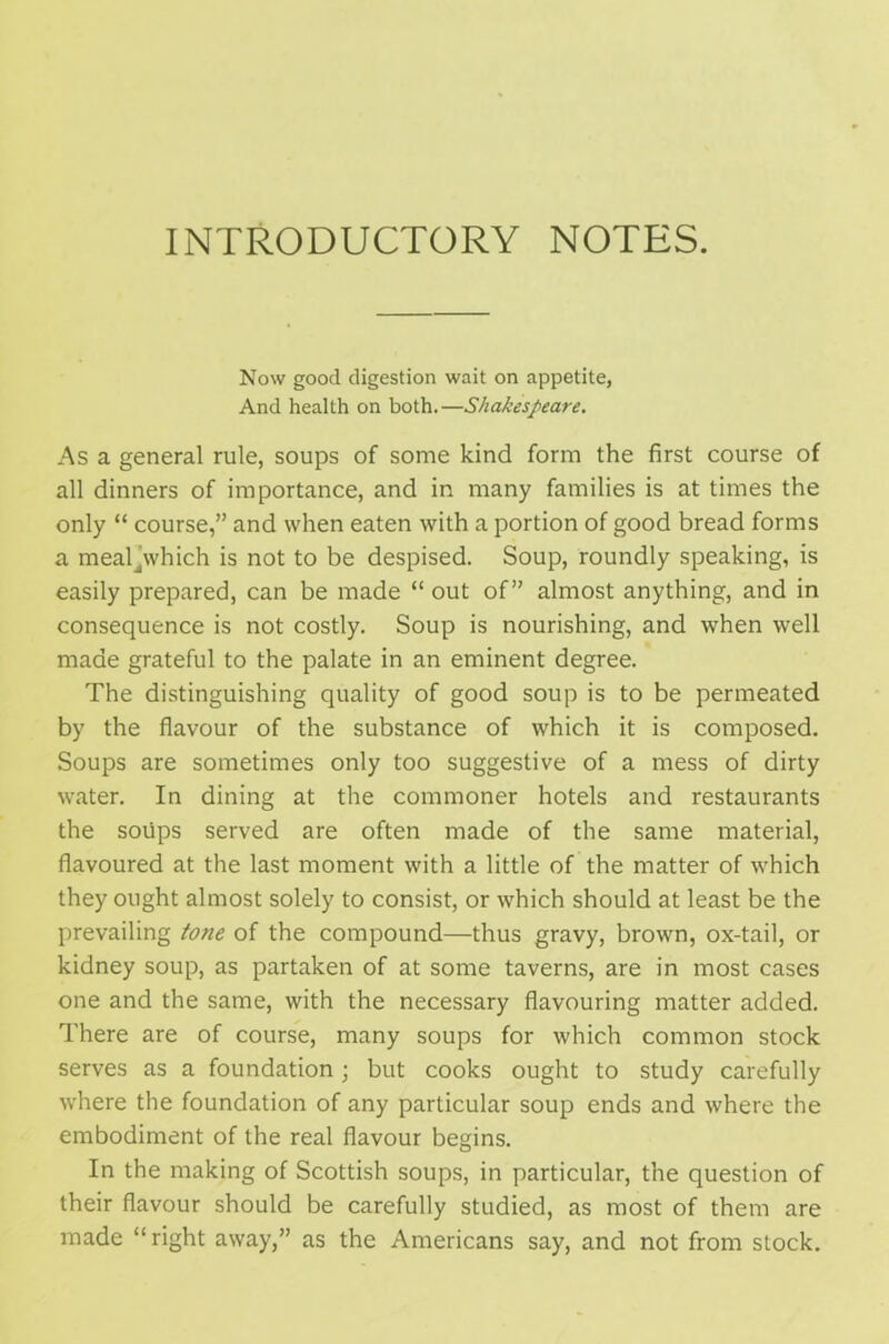 INTRODUCTORY NOTES. Now good digestion wait on appetite, And health on both.—Shakespeare. As a general rule, soups of some kind form the first course of all dinners of importance, and in many families is at times the only “ course,” and when eaten with a portion of good bread forms a meakwhich is not to be despised. Soup, roundly speaking, is easily prepared, can be made “ out of” almost anything, and in consequence is not costly. Soup is nourishing, and when well made grateful to the palate in an eminent degree. The distinguishing quality of good soup is to be permeated by the flavour of the substance of which it is composed. Soups are sometimes only too suggestive of a mess of dirty water. In dining at the commoner hotels and restaurants the soups served are often made of the same material, flavoured at the last moment with a little of the matter of which they ought almost solely to consist, or which should at least be the prevailing tone of the compound—thus gravy, brown, ox-tail, or kidney soup, as partaken of at some taverns, are in most cases one and the same, with the necessary flavouring matter added. There are of course, many soups for which common stock serves as a foundation; but cooks ought to study carefully where the foundation of any particular soup ends and where the embodiment of the real flavour begins. In the making of Scottish soups, in particular, the question of their flavour should be carefully studied, as most of them are made “right away,” as the Americans say, and not from stock.