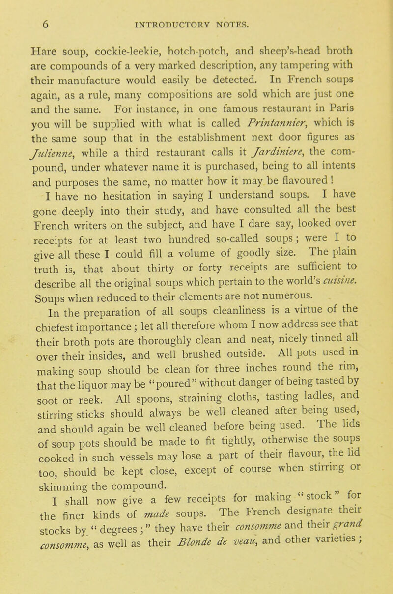 Hare soup, cockie-leekie, hotch-potch, and sheep’s-head broth are compounds of a very marked description, any tampering with their manufacture would easily be detected. In French soups again, as a rule, many compositions are sold which are just one and the same. For instance, in one famous restaurant in Paris you will be supplied with what is called Printannier, which is the same soup that in the establishment next door figures as Julienne, while a third restaurant calls it Jardiniere, the com- pound, under whatever name it is purchased, being to all intents and purposes the same, no matter how it may be flavoured ! I have no hesitation in saying I understand soups. I have gone deeply into their study, and have consulted all the best French writers on the subject, and have I dare say, looked over receipts for at least two hundred so-called soups; were I to give all these I could fill a volume of goodly size. The plain truth is, that about thirty or forty receipts are sufficient to describe all the original soups which pertain to the world’s cuisine. Soups when reduced to their elements are not numerous. In the preparation of all soups cleanliness is a virtue of the chiefest importance ) let all therefore whom I now address see that their broth pots are thoroughly clean and neat, nicely tinned all over their insides, and well brushed outside. All pots used in making soup should be clean for three inches round the rim, that the liquor may be “poured” without danger of being tasted by soot or reek. All spoons, straining cloths, tasting ladles, and stirring sticks should always be well cleaned after being used, and should again be well cleaned before being used. The lids of soup pots should be made to fit tightly, otherwise the soups cooked in such vessels may lose a part of their flavour, the lid too, should be kept close, except of course when stirring or skimming the compound. I shall now give a few receipts for making “stock” for the finer kinds of made soups. The French designate their stocks by “ degrees they have their consomme and their grand consomme, as well as their Blonde de veau, and other varieties,