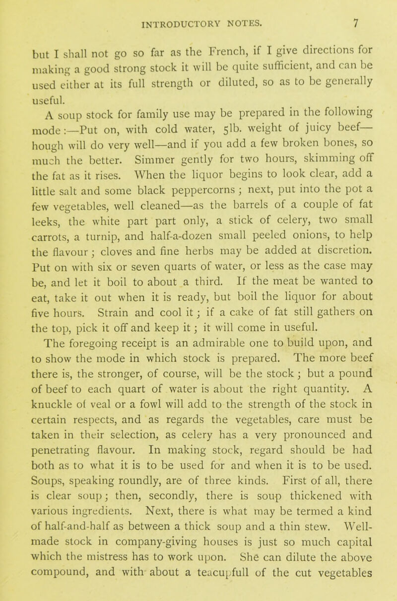 but I shall not go so far as the French, if I give directions for making a good strong stock it will be quite sufficient, and can be used either at its full strength or diluted, so as to be generally useful. A soup stock for family use may be prepared in the following mode:—Put on, with cold water, 51b. weight of juicy beef hough will do very well—and if you add a few broken bones, so much the better. Simmer gently for two hours, skimming off the fat as it rises. When the liquor begins to look clear, add a little salt and some black peppercorns ; next, put into the pot a few vegetables, well cleaned—as the barrels of a couple of fat leeks, the white part part only, a stick of celery, two small carrots, a turnip, and half-a-dozen small peeled onions, to help the flavour; cloves and fine herbs may be added at discretion. Put on with six or seven quarts of water, or less as the case may be, and let it boil to about a third. If the meat be wanted to eat, take it out when it is ready, but boil the liquor for about five hours. Strain and cool it; if a cake of fat still gathers on the top, pick it off and keep it; it will come in useful. The foregoing receipt is an admirable one to build upon, and to show the mode in which stock is prepared. The more beef there is, the stronger, of course, will be the stock; but a pound of beef to each quart of water is about the right quantity. A knuckle of veal or a fowl will add to the strength of the stock in certain respects, and as regards the vegetables, care must be taken in their selection, as celery has a very pronounced and penetrating flavour. In making stock, regard should be had both as to what it is to be used for and when it is to be used. Soups, speaking roundly, are of three kinds. First of all, there is clear soup; then, secondly, there is soup thickened with various ingredients. Next, there is what may be termed a kind of half-and-half as between a thick soup and a thin stew. Well- made stock in company-giving houses is just so much capital which the mistress has to work upon. She can dilute the above compound, and with about a teacupfull of the cut vegetables