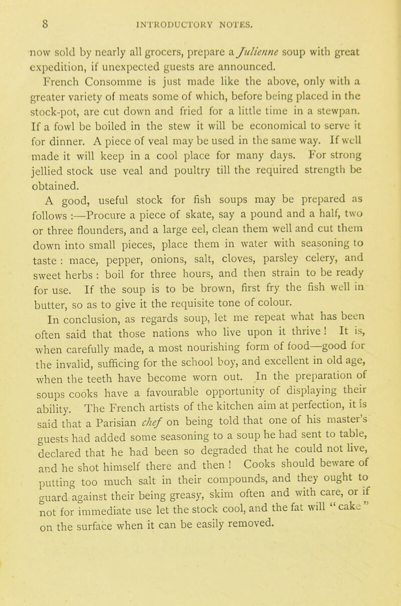 now sold by nearly all grocers, prepare a Julienne soup with great expedition, if unexpected guests are announced. French Consomme is just made like the above, only with a greater variety of meats some of which, before being placed in the stock-pot, are cut down and fried for a little time in a stewpan. If a fowl be boiled in the stew it will be economical to serve it for dinner. A piece of veal may be used in the same way. If well made it will keep in a cool place for many days. For strong jellied stock use veal and poultry till the required strength be obtained. A good, useful stock for fish soups may be prepared as follows :—Procure a piece of skate, say a pound and a half, two or three flounders, and a large eel, clean them well and cut them down into small pieces, place them in water with seasoning to taste : mace, pepper, onions, salt, cloves, parsley celery, and sweet herbs : boil for three hours, and then strain to be ready for use. If the soup is to be brown, first fry the fish well in butter, so as to give it the requisite tone of colour. In conclusion, as regards soup, let me repeat what has been often said that those nations who live upon it thrive ! It is, when carefully made, a most nourishing form of food—good for the invalid, sufficing for the school boy, and excellent in old age, when the teeth have become worn out. In the preparation of soups cooks have a favourable opportunity of displaying their ability. The French artists of the kitchen aim at perfection, it is said that a Parisian chef on being told that one of his mastei s guests had added some seasoning to a soup he had sent to table, declared that he had been so degraded that he could not live, and he shot himself there and then ! Cooks should beware of putting too much salt in their compounds, and they ought to guard against their being greasy, skim often and with care, or if not for immediate use let the stock cool, and the fat will “ cake ” on the surface when it can be easily removed.